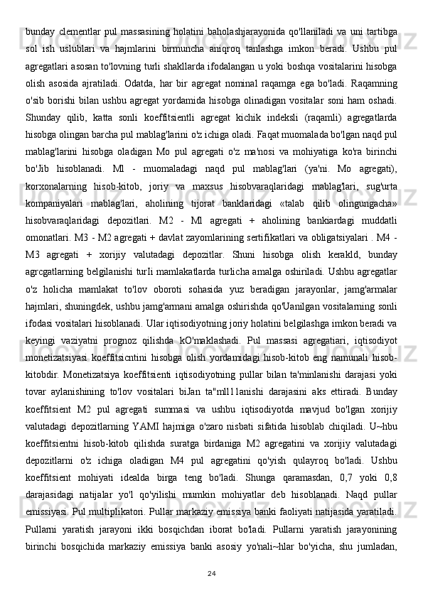 bunday   clementlar   pul   massasining   holatini   baholashjarayonida   qo'llaniladi   va   uni   tartibga
sol   ish   uslublari   va   hajmlarini   birmuncha   aniqroq   tanlashga   imkon   beradi.   Ushbu   pul
agregatlari asosan to'lovning turli shakllarda ifodalangan u yoki boshqa vositalarini hisobga
olish   asosida   ajratiladi.   Odatda,   har   bir   agregat   nominal   raqamga   ega   bo'ladi.   Raqamning
o'sib   borishi   bilan   ushbu   agregat   yordamida   hisobga   olinadigan   vositalar   soni   ham   oshadi.
Shunday   qilib,   katta   sonli   koeffitsientli   agregat   kichik   indeksli   (raqamli)   agregatlarda
hisobga olingan barcha pul mablag'larini o'z ichiga oladi. Faqat muomalada bo'lgan naqd pul
mablag'larini   hisobga   oladigan   Mo   pul   agregati   o'z   ma'nosi   va   mohiyatiga   ko'ra   birinchi
bo'Jib   hisoblanadi.   Ml   -   muomaladagi   naqd   pul   mablag'lari   (ya'ni.   Mo   agregati),
korxonalarning   hisob-kitob,   joriy   va   maxsus   hisobvaraqlaridagi   mablag'lari,   sug'urta
kompaniyalari   mablag'lari,   aholining   tijorat   banklaridagi   «talab   qilib   olingungacha»
hisobvaraqlaridagi   depozitlari.   M2   -   Ml   agregati   +   aholining   bankiardagi   muddatli
omonatlari. M3 - M2 agregati + davlat zayomlarining sertifikatlari va obligatsiyalari . M4 -
M3   agregati   +   xorijiy   valutadagi   depozitlar.   Shuni   hisobga   olish   kerakld,   bunday
agrcgatlarning belgilanishi  turIi mamlakatlarda turlicha amalga oshiriladi. Ushbu agregatlar
o'z   holicha   mamlakat   to'lov   oboroti   sohasida   yuz   beradigan   jarayonlar,   jamg'armalar
hajmlari, shuningdek, ushbu jamg'armani amalga oshirishda qo'Uanilgan vositalarning sonli
ifodasi vositalari hisoblanadi. Ular iqtisodiyotning joriy holatini belgilashga imkon beradi va
keyingi   vaziyatni   prognoz   qilishda   kO'maklashadi.   Pul   massasi   agregatiari,   iqtisodiyot
monetizatsiyasi   koeffitsicntini   hisobga   olish   yordamidagi   hisob-kitob   eng   namunali   hisob-
kitobdir.   Monetizatsiya   koeffitsienti   iqtisodiyotning   pullar   bilan   ta'minlanishi   darajasi   yoki
tovar   aylanishining   to'lov   vositalari   biJan   ta"mll11anishi   darajasini   aks   ettiradi.   Bunday
koeffitsient   M2   pul   agregati   summasi   va   ushbu   iqtisodiyotda   mavjud   bo'lgan   xorijiy
valutadagi   depozitlarning   YAMI   hajmiga   o'zaro   nisbati   sifatida   hisoblab   chiqiladi.   U~hbu
koeffitsientni   hisob-kitob   qilishda   suratga   birdaniga   M2   agregatini   va   xorijiy   valutadagi
depozitlarni   o'z   ichiga   oladigan   M4   pul   agregatini   qo'yish   qulayroq   bo'ladi.   Ushbu
koeffitsient   mohiyati   idealda   birga   teng   bo'ladi.   Shunga   qaramasdan,   0,7   yoki   0,8
darajasidagi   natijalar   yo'l   qo'yilishi   mumkin   mohiyatlar   deb   hisoblanadi.   Naqd   pullar
emissiyasi. Pul multiplikatori. Pullar markaziy emissiya banki faoliyati natijasida yaratiladi.
Pullarni   yaratish   jarayoni   ikki   bosqichdan   iborat   bo'ladi.   Pullarni   yaratish   jarayonining
birinchi   bosqichida   markaziy   emissiya   banki   asosiy   yo'nali~hlar   bo'yicha,   shu   jumladan,
24