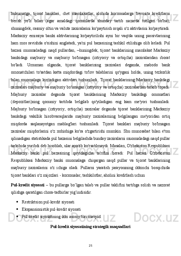 hukumatga,   tijorat   banklari,   chet   mamlakatlar,   alohida   korxonalarga   bevosita   kreditlarni
berish   yo'li   bilan   (agar   amaldagi   qonunlarda   shunday   tartib   nazarda   tutilgan   bo'lsa),
shuningdek, rasmiy oltin va valuta zaxiralarini ko'paytirish orqali o'z aktivlarini ko'paytiradi.
Markaziy   emissiya   banki   aktivlarining   ko'paytirilishi   ayni   bir   vaqtda   uning   passivlarining
ham mos ravishda o'sishini  anglatadi, ya'ni pul bazasining tashkil etilishiga olib keladi. Pul
bazasi   muomaladagi   naqd   pullardan,   ~huningdek,   tijorat   banklarining   mamlakat   Markaziy
bankidagi   majburiy   va   majburiy   bo'lmagan   (ixtiyoriy   va   ortiqcha)   zaxiralaridan   iborat
bo'ladi.   Umuman   olganda,   tijorat   banklarining   zaxiralari   deganda,   mabodo   bank
omonatchilari   to'satdan   katta   miqdordagi   to'lov   talablarini   qo'ygani   holda,   uning   tezkorlik
bilan   muomalaga   kiritadigan   aktivlari   tushuniladi.   Tijorat   banklarining   Markaziy   bankdagi
zaxiralari majburiy va majburiy bo'imagan (ixtiyoriy va ortiqcha) zaxiralardan tarkib topadi.
Majburiy   zaxiralar   deganda   tijorat   banklarining   Markaziy   bankdagi   omonatlari
(depozitlari)ning   qonuniy   tartibda   belgilab   qo'yiladigan   eng   kam   me'yori   tushuniladi.
Majburiy   bo'lmagan   (ixtiyoriy,   ortiqcha)   zaxiralar   deganda   tijorat   banklarining   Markaziy
bankdagi   vakillik   hisobvaraqlarida   majburiy   zaxiralarning   belgilangan   me'yoridan   ortiq
miqdorda   saqlanayotgan   mablag'lari   tushuniladi.   Tijorat   banklari   majburiy   bo'lmagan
zaxiralar   miqdorlarini   o'z   xohishiga   ko'ra   o'zgartirishi   mumkin.   Shu   munosabat   bilan   e'ton
qilinadigan statistikada pul bazasini belgilashda bunday zaxiralarni muomaladagi naqd pullar
tarkibida yuribdi deb hisoblab, ular ajratib ko'rsatilmaydi. Masalan, O'zbekiston Respublikasi
Markaziy   banki   pul   bazasining   quyidagicha   ta'rifini   beradi:   Pul   bazasi   O'zbekiston
Respublikasi   Markaziy   banki   muomalaga   chiqargan   naqd   pullar   va   tijorat   banklarining
majburiy   zaxiralarini   o'z   ichiga   oladi.   Pullarni   yaratish   jarayonining   ikkinchi   bosqichida
tijorat banklari o'z mijozlari - korxonalar, tashkilotlar, aholini kreditlash uchun
Pul-kredit siyosati –   bu pullarga bo’lgan talab va pullar taklifini tartibga solish va nazorat
qilishga qaratilgan chora-tadbirlar yig’indisidir.
 Restriktsion pul-kredit siyosati
 Ekspansionistik pul-kredit siyosati
 Pul-kredit siyosatining ikki asosiy turi mavjud:
Pul-kredit siyosatining strategik maqsadlari
25