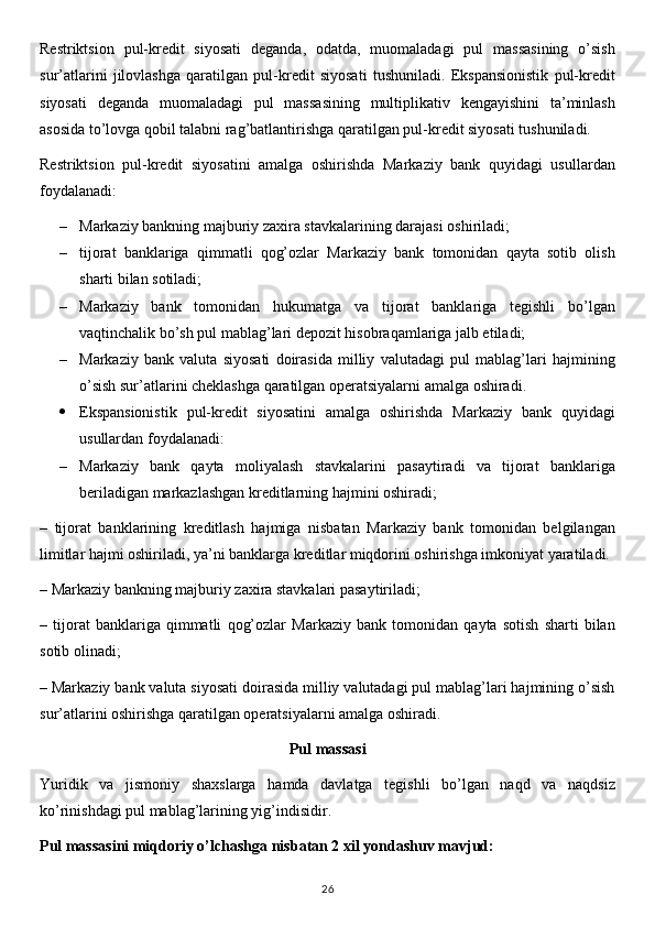Restriktsion   pul-kredit   siyosati   deganda,   odatda,   muomaladagi   pul   massasining   o’sish
sur’atlarini   jilovlashga   qaratilgan   pul-kredit   siyosati   tushuniladi.   Ekspansionistik   pul-kredit
siyosati   deganda   muomaladagi   pul   massasining   multiplikativ   kengayishini   ta’minlash
asosida to’lovga qobil talabni rag’batlantirishga qaratilgan pul-kredit siyosati tushuniladi.
Restriktsion   pul-kredit   siyosatini   amalga   oshirishda   Markaziy   bank   quyidagi   usullardan
foydalanadi:
– Markaziy bankning majburiy zaxira stavkalarining darajasi oshiriladi;
– tijorat   banklariga   qimmatli   qog’ozlar   Markaziy   bank   tomonidan   qayta   sotib   olish
sharti bilan sotiladi;
– Markaziy   bank   tomonidan   hukumatga   va   tijorat   banklariga   tegishli   bo’lgan
vaqtinchalik bo’sh pul mablag’lari depozit hisobraqamlariga jalb etiladi;
– Markaziy   bank   valuta   siyosati   doirasida   milliy   valutadagi   pul   mablag’lari   hajmining
o’sish sur’atlarini cheklashga qaratilgan operatsiyalarni amalga oshiradi.
 Ekspansionistik   pul-kredit   siyosatini   amalga   oshirishda   Markaziy   bank   quyidagi
usullardan foydalanadi:
– Markaziy   bank   qayta   moliyalash   stavkalarini   pasaytiradi   va   tijorat   banklariga
beriladigan markazlashgan kreditlarning hajmini oshiradi;
–   tijorat   banklarining   kreditlash   hajmiga   nisbatan   Markaziy   bank   tomonidan   belgilangan
limitlar hajmi oshiriladi, ya’ni banklarga kreditlar miqdorini oshirishga imkoniyat yaratiladi.
– Markaziy bankning majburiy zaxira stavkalari pasaytiriladi;
–   tijorat   banklariga   qimmatli   qog’ozlar   Markaziy   bank   tomonidan   qayta   sotish   sharti   bilan
sotib olinadi;
– Markaziy bank valuta siyosati doirasida milliy valutadagi pul mablag’lari hajmining o’sish
sur’atlarini oshirishga qaratilgan operatsiyalarni amalga oshiradi.
Pul massasi
Yuridik   va   jismoniy   shaxslarga   hamda   davlatga   tegishli   bo’lgan   naqd   va   naqdsiz
ko’rinishdagi pul mablag’larining yig’indisidir.
Pul massasini miqdoriy o’lchashga nisbatan 2 xil yondashuv mavjud:
26