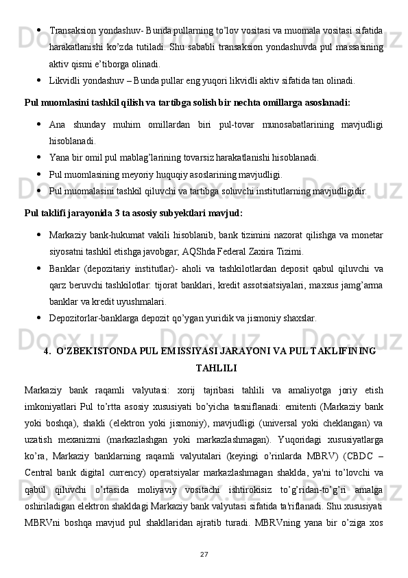  Transaksion yondashuv- Bunda pullarning to’lov vositasi va muomala vositasi sifatida
harakatlanishi   ko’zda   tutiladi.   Shu   sababli   transaksion   yondashuvda   pul   massasining
aktiv qismi e’tiborga olinadi.
 Likvidli yondashuv – Bunda pullar eng yuqori likvidli aktiv sifatida tan olinadi.
Pul muomlasini tashkil qilish va tartibga solish bir nechta omillarga asoslanadi:
 Ana   shunday   muhim   omillardan   biri   pul-tovar   munosabatlarining   mavjudligi
hisoblanadi.
 Yana bir omil pul mablag’larining tovarsiz harakatlanishi hisoblanadi.
 Pul muomlasining meyoriy huquqiy asoslarining mavjudligi.
 Pul muomalasini tashkil qiluvchi va tartibga soluvchi institutlarning mavjudligidir.
Pul taklifi jarayonida 3 ta asosiy subyektlari mavjud:
 Markaziy bank-hukumat  vakili hisoblanib, bank tizimini nazorat  qilishga  va monetar
siyosatni tashkil etishga javobgar; AQShda Federal Zaxira Tizimi.
 Banklar   (depozitariy   institutlar)-   aholi   va   tashkilotlardan   deposit   qabul   qiluvchi   va
qarz beruvchi tashkilotlar: tijorat banklari, kredit assotsiatsiyalari, maxsus jamg’arma
banklar va kredit uyushmalari.
 Depozitorlar-banklarga depozit qo’ygan yuridik va jismoniy shaxslar.
4. O’ZBEKISTONDA PUL EMISSIYASI JARAYONI VA PUL TAKLIFINING
TAHLILI
Markaziy   bank   raqamli   valyutasi:   xorij   tajribasi   tahlili   va   amaliyotga   joriy   etish
imkoniyatlari   Pul   to’rtta   asosiy   xususiyati   bo’yicha   tasniflanadi:   emitenti   (Markaziy   bank
yoki   boshqa),   shakli   (elektron   yoki   jismoniy),   mavjudligi   (universal   yoki   cheklangan)   va
uzatish   mexanizmi   (markazlashgan   yoki   markazlashmagan).   Yuqoridagi   xususiyatlarga
ko’ra,   Markaziy   banklarning   raqamli   valyutalari   (keyingi   o’rinlarda   MBRV)   (CBDC   –
Central   bank   digital   currency)   operatsiyalar   markazlashmagan   shaklda,   ya'ni   to’lovchi   va
qabul   qiluvchi   o’rtasida   moliyaviy   vositachi   ishtirokisiz   to’g’ridan-to’g’ri   amalga
oshiriladigan elektron shakldagi Markaziy bank valyutasi sifatida ta'riflanadi. Shu xususiyati
MBRVni   boshqa   mavjud   pul   shakllaridan   ajratib   turadi.   MBRVning   yana   bir   o’ziga   xos
27