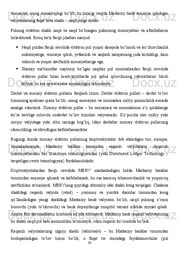 xususiyati   uning  ommabopligi  bo’lib,  bu  hozirgi  vaqtda   Markaziy  bank  emissiya  qiladigan
valyutalarning faqat bitta shakli – naqd pulga xosdir.
Pulning   elektron   shakli   naqd   va   naqd   bo’lmagan   pullarning   xususiyatlari   va   afzalliklarini
birlashtiradi. Biroq ba'zi farqli jihatlari mavjud:
 Naqd puldan farqli ravishda elektron pul yuqori darajada bo’linish va ko’chuvchanlik
imkoniyatiga,   emissiya   qilish,   yetkazish   va   saqlash   xarajatining   juda   kichikligi,   kam
eskirish va yuqori xavfsizlik xususiyatlariga ega;
 Shaxsiy   ma'lumotlar   majburiy   bo’lgan   naqdsiz   pul   muomalasidan   farqli   ravishda
elektron   pullar   bilan   hisob-kitoblarda   pul   qabul   qiluvchining   rekvizitlarini   bilish
kifoya, bu esa operatsiyalar anonimligini ta'minlaydi.
Davlat   va   xususiy   elektron   pullarni   farqlash   lozim.   Davlat   elektron   pullari   –   davlat   to’lov
tizimining ajralmas qismi bo’lib, uning emissiyasi va muomalasi milliy qonunchilik asosida
amalga   oshiriladi.   Xususiy   elektron   pullar   –   bu   emissiyasi   va   muomalasini   o’z   qoidalariga
ko’ra   tartibga   soluvchi   nodavlat   to’lov   tizimlari   valyutasidir.   Ko’pincha   ular   milliy   yoki
xorijiy   valyutaga   yoki   oltin   narxiga   bog’liq,   lekin   davlatlar   xususiy   elektron   pullarning
ishonchliligi va likvidligini kafolatlamaydilar.
Bugungi   kunda   xususiy   elektron   pullarning   kriptovalyutalar   deb   ataladigan   turi,   ayniqsa,
ommalashmoqda.   Markaziy   banklar   tomonidan   raqamli   valyutalarni   chiqarish
imkoniyatlaridan   biri   blokcheyn   texnologiyasidan   (yoki   Distributed   Ledger   Technology   –
tarqatilgan reestr texnologiyasi) foydalanishdadir.
Kriptovalyutalardan   farqli   ravishda   MBRV   markazlashgan   holda   Markaziy   banklar
tomonidan emissiya  qilinadi va kafolatlanadi, bu esa kamroq tebranuvchanlik va yuqoriroq
xavfsizlikni ta'minlaydi. MBRVning quyidagi ehtimoliy ikki shakli keng tarqalgan: Chakana
shakldagi   raqamli   valyuta   (retail)   –   jismoniy   va   yuridik   shaxslar   tomonidan   keng
qo’llaniladigan   yangi   shakldagi   Markaziy   bank   valyutasi   bo’lib,   naqd   pulning   o’rnini
bosuvchi   (yoki   to’ldiruvchi)   va   bank   depozitlariga   muqobil   variant   sifatida   xizmat   qiladi.
Ammo foiz daromadlarini hisoblash ko’zda tutilmaydi. Markaziy bank raqamli valyutasining
bu shakli naqd pul kabi anonimlikni ta'minlaydi, lekin raqamli ko’rinishda bo’ladi.
Raqamli   valyutalarning   ulgurji   shakli   (wholesale)   –   bu   Markaziy   banklar   tomonidan
boshqariladigan   to’lov   tizimi   bo’lib,   u   faqat   tor   doiradagi   foydalanuvchilar   (pul
28