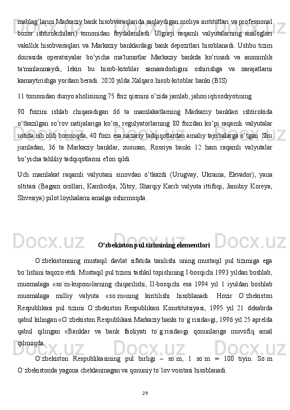 mablag’larini Markaziy bank hisobvaraqlarida saqlaydigan moliya institutlari va professional
bozor   ishtirokchilari)   tomonidan   foydalaniladi.   Ulgurji   raqamli   valyutalarning   analoglari
vakillik   hisobvaraqlari   va   Markaziy   banklardagi   bank   depozitlari   hisoblanadi.   Ushbu   tizim
doirasida   operatsiyalar   bo’yicha   ma'lumotlar   Markaziy   bankda   ko’rinadi   va   anonimlik
ta'minlanmaydi,   lekin   bu   hisob-kitoblar   samaradorligini   oshirishga   va   xarajatlarni
kamaytirishga yordam beradi. 2020 yilda Xalqaro hisob-kitoblar banki (BIS)
11 tomonidan dunyo aholisining 75 foiz qismini o’zida jamlab, jahon iqtisodiyotining 
90   foizini   ishlab   chiqaradigan   66   ta   mamlakatlarning   Markaziy   banklari   ishtirokida
o’tkazilgan   so’rov   natijalariga   ko’ra,   regulyatorlarning   80   foizdan   ko’pi   raqamli   valyutalar
ustida ish olib bormoqda, 40 foizi esa nazariy tadqiqotlardan amaliy tajribalarga o’tgan. Shu
jumladan,   36   ta   Markaziy   banklar,   xususan,   Rossiya   banki   12   ham   raqamli   valyutalar
bo’yicha tahliliy tadqiqotlarini e'lon qildi. 
Uch   mamlakat   raqamli   valyutani   sinovdan   o’tkazdi   (Urugvay,   Ukraina,   Ekvador),   yana
oltitasi   (Bagam   orollari,   Kambodja,   Xitoy,   Sharqiy   Karib   valyuta   ittifoqi,   Janubiy   Koreya,
Shvesiya) pilot loyihalarni amalga oshirmoqda.
O zbekiston pul tizimining elementlariʻ
O`zbekistonning   mustaqil   davlat   sifatida   tanilishi   uning   mustaqil   pul   tizimiga   ega
bo`lishini taqozo etdi. Mustaqil pul tizimi tashkil topishining I-bosqichi 1993 yildan boshlab,
muomalaga   «so`m-kupon»larning   chiqarilishi,   II-bosqichi   esa   1994   yil   1   iyuldan   boshlab
muomalaga   milliy   valyuta   «so`m»ning   kiritilishi   hisoblanadi.   Hozir   O`zbekiston
Respublikasi   pul   tizimi   O`zbekiston   Respublikasi   Konstitutsiyasi,   1995   yil   21   dekabrda
qabul kilingan «O`zbekiston Respublikasi Markaziy banki to`g`risida»gi, 1996 yil 25 aprelda
qabul   qilingan   «Banklar   va   bank   faoliyati   to`g`risida»gi   qonunlariga   muvofiq   amal
qilmoqda.
O`zbekiston   Respublikasining   pul   birligi   –   so`m,   1   so`m   =   100   tiyin.   So`m
O`zbekistonda yagona cheklanmagan va qonuniy to`lov vositasi hisoblanadi.
29