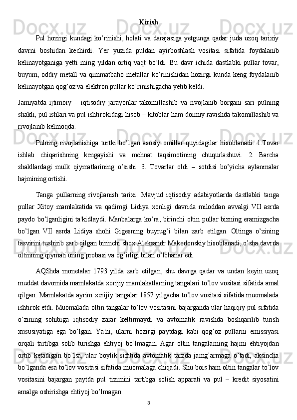 Kirish
Pul  hozirgi  kundagi  ko’rinishi,  holati  va darajasiga  yetgunga  qadar  juda  uzoq tarixiy
davrni   boshidan   kechirdi.   Yer   yuzida   puldan   ayirboshlash   vositasi   sifatida   foydalanib
kelinayotganiga   yetti   ming   yildan   ortiq   vaqt   bo’ldi.   Bu   davr   ichida   dastlabki   pullar   tovar,
buyum, oddiy metall  va qimmatbaho metallar  ko’rinishidan hozirgi  kunda keng foydalanib
kelinayotgan qog’oz va elektron pullar ko’rinishigacha yetib keldi. 
Jamiyatda   ijtimoiy   –   iqtisodiy   jarayonlar   takomillashib   va   rivojlanib   borgani   sari   pulning
shakli, pul ishlari va pul ishtirokidagi hisob – kitoblar ham doimiy ravishda takomillashib va
rivojlanib kelmoqda.
Pulning   rivojlanishiga   turtki   bo’lgan   asosiy   omillar   quyidagilar   hisoblanadi.   1.Tovar
ishlab   chiqarishning   kengayishi   va   mehnat   taqsimotining   chuqurlashuvi.   2.   Barcha
shakllardagi   mulk   qiymatlarining   o’sishi.   3.   Tovarlar   oldi   –   sotdisi   bo’yicha   aylanmalar
hajmining ortishi.  
Tanga   pullarning   rivojlanish   tarixi.   Mavjud   iqtisodiy   adabiyotlarda   dastlabki   tanga
pullar   Xitoy   mamlakatida   va   qadimgi   Lidiya   xonligi   davrida   miloddan   avvalgi   VII   asrda
paydo bo’lganligini ta'kidlaydi. Manbalarga ko’ra, birinchi oltin pullar bizning eramizgacha
bo’lgan   VII   asrda   Lidiya   shohi   Gigesning   buyrug’i   bilan   zarb   etilgan.   Oltinga   o’zining
tasvirini tushirib zarb qilgan birinchi shox Aleksandr Makedonskiy hisoblanadi, o’sha davrda
oltinning qiymati uning probasi va og’irligi bilan o’lchanar edi.
AQShda   monetalar   1793   yilda   zarb   etilgan,   shu   davrga   qadar   va   undan   keyin   uzoq
muddat davomida mamlakatda xorijiy mamlakatlarning tangalari to’lov vositasi sifatida amal
qilgan. Mamlakatda ayrim xorijiy tangalar 1857 yilgacha to’lov vositasi sifatida muomalada
ishtirok etdi. Muomalada oltin tangalar to’lov vositasini bajarganda ular haqiqiy pul sifatida
o’zining   sohibiga   iqtisodiy   zarar   keltirmaydi   va   avtomatik   ravishda   boshqarilib   turish
xususiyatiga   ega   bo’lgan.   Ya'ni,   ularni   hozirgi   paytdagi   kabi   qog’oz   pullarni   emissiyasi
orqali   tartibga   solib   turishga   ehtiyoj   bo’lmagan.   Agar   oltin   tangalarning   hajmi   ehtiyojdan
ortib   ketadigan   bo’lsa,   ular   boylik   sifatida   avtomatik   tarzda   jamg’armaga   o’tadi,   aksincha
bo’lganda esa to’lov vositasi sifatida muomalaga chiqadi. Shu bois ham oltin tangalar to’lov
vositasini   bajargan   paytda   pul   tizimini   tartibga   solish   apparati   va   pul   –   kredit   siyosatini
amalga oshirishga ehtiyoj bo’lmagan.
3