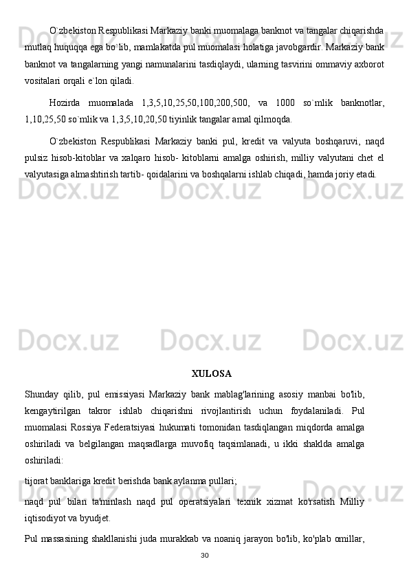 O`zbekiston Respublikasi Markaziy banki muomalaga banknot va tangalar chiqarishda
mutlaq huquqqa ega bo`lib, mamlakatda pul muomalasi holatiga javobgardir. Markaziy bank
banknot va tangalarning yangi namunalarini tasdiqlaydi, ularning tasvirini ommaviy axborot
vositalari orqali e`lon qiladi.
Hozirda   muomalada   1,3,5,10,25,50,100,200,500,   va   1000   so`mlik   banknotlar,
1,10,25,50 so`mlik va 1,3,5,10,20,50 tiyinlik tangalar amal qilmoqda.
O`zbekiston   Respublikasi   Markaziy   banki   pul,   kredit   va   valyuta   boshqaruvi,   naqd
pulsiz   hisob-kitoblar   va   xalqaro   hisob-   kitoblarni   amalga   oshirish,   milliy   valyutani   chet   el
valyutasiga almashtirish tartib- qoidalarini va boshqalarni ishlab chiqadi, hamda joriy etadi.
XULOSA
Shunday   qilib,   pul   emissiyasi   Markaziy   bank   mablag'larining   asosiy   manbai   bo'lib,
kengaytirilgan   takror   ishlab   chiqarishni   rivojlantirish   uchun   foydalaniladi.   Pul
muomalasi   Rossiya   Federatsiyasi   hukumati   tomonidan   tasdiqlangan   miqdorda   amalga
oshiriladi   va   belgilangan   maqsadlarga   muvofiq   taqsimlanadi,   u   ikki   shaklda   amalga
oshiriladi:
tijorat banklariga kredit berishda bank aylanma pullari;
naqd   pul   bilan   ta'minlash   naqd   pul   operatsiyalari   texnik   xizmat   ko'rsatish   Milliy
iqtisodiyot va byudjet.
Pul massasining  shakllanishi  juda murakkab va noaniq jarayon bo'lib, ko'plab omillar,
30