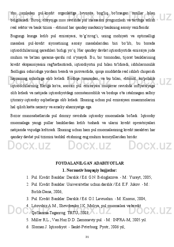 shu   jumladan   pul-kredit   organlariga   bevosita   bog'liq   bo'lmagan   omillar   bilan
belgilanadi. Biroq, ehtiyojga mos ravishda pul massasini prognozlash va tartibga solish
real sektor va bank tizimi - ehtimol har qanday markaziy bankning asosiy vazifasidir.
Bugungi   kunga   kelib   pul   emissiyasi,   to g rirog i,   uning   mohiyati   va   optimalligiʻ ʻ ʻ
masalasi   pul-kredit   siyosatining   asosiy   masalalaridan   biri   bo lib,   bu   borada	
ʻ
iqtisodchilarning qarashlari birligi yo q. Har qanday davlat iqtisodiyotida emissiya juda	
ʻ
muhim   va   ba'zan   qarama-qarshi   rol   o'ynaydi.   Bu,   bir   tomondan,   tijorat   banklarining
kredit   ekspansiyasini   rag'batlantiradi,   iqtisodiyotni   pul   bilan   to'ldiradi,   ishbilarmonlik
faolligini oshirishga yordam beradi va pirovardida, qisqa muddatda real ishlab chiqarish
hajmining   oshishiga   olib   keladi.   Boshqa   tomondan,   va   bu   bilan,   ehtimol,   ko'pchilik
iqtisodchilarning   fikriga   ko'ra,   asossiz   pul   emissiyasi   muqarrar   ravishda   inflyatsiyaga
olib keladi va natijada iqtisodiyotdagi nomutanosiblik va boshqa o'ta istalmagan salbiy
ijtimoiy-iqtisodiy oqibatlarga olib keladi. Shuning uchun pul emissiyasi muammolarini
hal qilish katta nazariy va amaliy ahamiyatga ega.
Bozor   munosabatlarida   pul   doimiy   ravishda   iqtisodiy   muomalada   bo'ladi.   Iqtisodiy
muomalaga   yangi   pullar   banklardan   kelib   tushadi   va   ularni   kredit   operatsiyalari
natijasida vujudga keltiradi. Shuning uchun ham pul muomalasining kredit xarakteri har
qanday davlat pul tizimini tashkil etishning eng muhim tamoyillaridan biridir.
FOYDALANILGAN ADABIYOTLAR
1 .  Normativ huquqiy hujjatlar:
1. Pul. Kredit. Banklar: Darslik / Ed. G.N. Beloglazova. - M.: Yurayt, 2005;
2. Pul. Kredit. Banklar: Universitetlar uchun darslik / Ed. E.F. Jukov. - M.: 
Birlik-Dana, 2006;
3. Pul. Kredit. Banklar: Darslik / Ed. O.I. Lavrushin. - M: Knorus, 2004;
4. Litovskix A.M., Shevchenko I.K. Moliya, pul muomalasi va kredit 
Qo'llanma Taganrog: TRTU, 2003;
5. Miller R.L., Van Huz D.D. Zamonaviy pul. - M.: INFRA-M, 2005 yil.
6. Sloman J. Iqtisodiyot. - Sankt-Peterburg: Pyotr, 2006 yil;
31