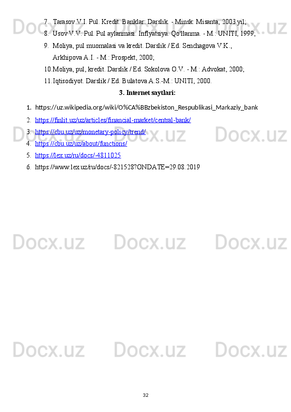 7. Tarasov V.I. Pul. Kredit. Banklar: Darslik. - Minsk: Misanta, 2003 yil;
8. Usov V.V. Pul. Pul aylanmasi. Inflyatsiya. Qo'llanma. - M.: UNITI, 1999;
9. Moliya, pul muomalasi va kredit. Darslik / Ed. Senchagova V.K., 
Arkhipova A.I. - M.: Prospekt, 2000;
10. Moliya, pul, kredit. Darslik / Ed. Sokolova O.V. - M.: Advokat, 2000;
11. Iqtisodiyot. Darslik / Ed. Bulatova A.S.-M.: UNITI, 2000.
3 . Internet saytlari:
1. https://uz.wikipedia.org/wiki/O%CA%BBzbekiston_Respublikasi_Markaziy_bank
2. https://finlit.uz/uz/articles/financial-market/central-bank/   
3. https://cbu.uz/uz/monetary-policy/trend/   
4. https://cbu.uz/uz/about/functions/   
5. https://lex.uz/ru/docs/-4811025   
6. https://www.lex.uz/ru/docs/-821528?ONDATE=29.08.2019
32