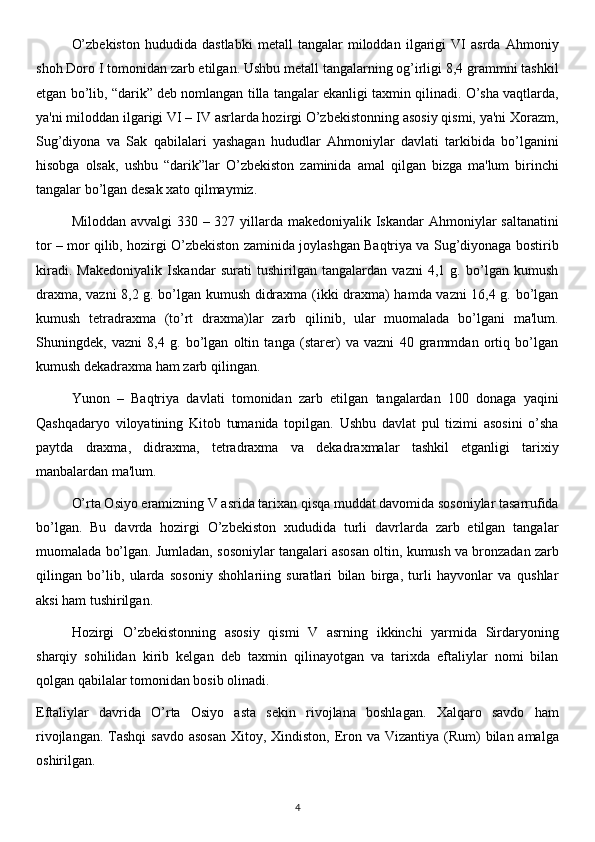 O’zbekiston   hududida   dastlabki   metall   tangalar   miloddan   ilgarigi   VI   asrda   Ahmoniy
shoh Doro I tomonidan zarb etilgan. Ushbu metall tangalarning og’irligi 8,4 grammni tashkil
etgan bo’lib, “darik” deb nomlangan tilla tangalar ekanligi taxmin qilinadi. O’sha vaqtlarda,
ya'ni miloddan ilgarigi VI – IV asrlarda hozirgi O’zbekistonning asosiy qismi, ya'ni Xorazm,
Sug’diyona   va   Sak   qabilalari   yashagan   hududlar   Ahmoniylar   davlati   tarkibida   bo’lganini
hisobga   olsak,   ushbu   “darik”lar   O’zbekiston   zaminida   amal   qilgan   bizga   ma'lum   birinchi
tangalar bo’lgan desak xato qilmaymiz.
Miloddan avvalgi 330 – 327 yillarda makedoniyalik Iskandar Ahmoniylar saltanatini
tor – mor qilib, hozirgi O’zbekiston zaminida joylashgan Baqtriya va Sug’diyonaga bostirib
kiradi.   Makedoniyalik   Iskandar   surati   tushirilgan   tangalardan   vazni   4,1   g.   bo’lgan   kumush
draxma, vazni 8,2 g. bo’lgan kumush didraxma (ikki draxma) hamda vazni 16,4 g. bo’lgan
kumush   tetradraxma   (to’rt   draxma)lar   zarb   qilinib,   ular   muomalada   bo’lgani   ma'lum.
Shuningdek,   vazni   8,4   g.   bo’lgan   oltin   tanga   (starer)   va   vazni   40   grammdan   ortiq   bo’lgan
kumush dekadraxma ham zarb qilingan.
Yunon   –   Baqtriya   davlati   tomonidan   zarb   etilgan   tangalardan   100   donaga   yaqini
Qashqadaryo   viloyatining   Kitob   tumanida   topilgan.   Ushbu   davlat   pul   tizimi   asosini   o’sha
paytda   draxma,   didraxma,   tetradraxma   va   dekadraxmalar   tashkil   etganligi   tarixiy
manbalardan ma'lum.
O’rta Osiyo eramizning V asrida tarixan qisqa muddat davomida sosoniylar tasarrufida
bo’lgan.   Bu   davrda   hozirgi   O’zbekiston   xududida   turli   davrlarda   zarb   etilgan   tangalar
muomalada bo’lgan. Jumladan, sosoniylar tangalari asosan oltin, kumush va bronzadan zarb
qilingan   bo’lib,   ularda   sosoniy   shohlariing   suratlari   bilan   birga,   turli   hayvonlar   va   qushlar
aksi ham tushirilgan.
Hozirgi   O’zbekistonning   asosiy   qismi   V   asrning   ikkinchi   yarmida   Sirdaryoning
sharqiy   sohilidan   kirib   kelgan   deb   taxmin   qilinayotgan   va   tarixda   eftaliylar   nomi   bilan
qolgan qabilalar tomonidan bosib olinadi.
Eftaliylar   davrida   O’rta   Osiyo   asta   sekin   rivojlana   boshlagan.   Xalqaro   savdo   ham
rivojlangan. Tashqi  savdo asosan  Xitoy, Xindiston,  Eron va Vizantiya (Rum)  bilan amalga
oshirilgan.
4