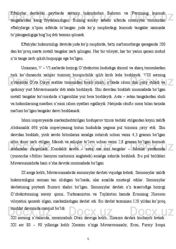 Eftaliylar   dastlabki   paytlarda   sasoniy   hukmdorlari   Bahrom   va   Perozning   kumush
tangalaridan   keng   foydalanishgan.   Buning   asosiy   sababi   sifatida   sosoniylar   tomonidan
eftaliylarga   o’lpon   sifatida   to’langan   juda   ko’p   miqdordagi   kumush   tangalar   xazinada
to’planganligiga bog’liq deb taxmin qilinadi.
Eftaliylar hukmronligi davrida juda ko’p miqdorda, ba'zi ma'lumotlarga qaraganda 200
dan ko’proq marta metall tangalar zarb qilingan. Har bir viloyat, har bir yarim qaram xudud
o’zi tanga zarb qilish huquqiga ega bo’lgan.
Umuman, V – VI asrlarda hozirgi O’zbekiston hududiga shimol va sharq tomonlardan
turli   ko’chmanchi   xalqlar   tinimsiz   bosqinchilik   qilib   kirib   kela   boshlaydi.   VIII   asrning
o’rtalarida   O’rta   Osiyo   arablar   tomonidan   bosib   olinib,   o’lkada   islom   dini   joriy   etiladi   va
qadimiy yurt Movarounnahr  deb atala boshlaydi. Shu davrdan boshlab muomalada bo’lgan
metall tangalar ko’rinishida o’zgarishlar yuz bera boshlaydi. Asta – sekin tangalardan shoh
va hokimlarning suratlari o’rnini islom oyatlari egallaydi. Natijada «kufi» nomi bilan tarixda
ma'lum bo’lgan tangalar davri boshlanadi.
Islom imperiyasida markazlashtirilgan boshqaruv tizimi tashkil etilgandan keyin xalifa
Abdumalik   696   yilda   imperiyaning   butun   hududida   yagona   pul   tizimini   joriy   etdi.   Shu
davrdan   boshlab,   yirik   savdo   bitimlarini   amalga   oshirish   uchun   vazni   4,3   gramm   bo’lgan
oltin dinor  zarb etilgan. Maosh  va soliqlar  to’lovi uchun vazni  2,8 gramm bo’lgan kumush
drahmalar   chiqariladi.   Kundalik   savdo   –   sotiq   esa   mis   tangalar   –   fuluslar   yordamida
(yunoncha  «follis»  hamyon ma'nosini  anglatadi)   amalga oshirila  boshladi.  Bu  pul  birliklari
Movarounnahrda ham o’sha davrda muomalada bo’lgan.
IX asrga kelib, Movarounnahrda somoniylar davlati vujudga keladi. Somoniylar xalifa
hukmronligini   rasman   tan   olishgan   bo’lsada,   ular   amalda   mustaqil   edilar.   Somoniylar
davlatining   poytaxti   Buxoro   shahri   bo’lgan.   Somoniylar   davlati   o’z   tasarrufiga   hozirgi
O’zbekistonning   asosiy   qismi,   Turkmaniston   va   Tojikiston   hamda   Eronning   Xuroson
viloyatini qamrab olgan, markazlashgan davlat edi. Bu davlat taxminan 120 yildan ko’proq
muddat davomida mavjud bo’ldi.
XII   asrning   o’rtalarida,   xorazmshoh   Otsiz   davriga   kelib,   Xorazm   davlati   kuchayib   ketadi.
XII   asr   80   –   90   yillariga   kelib   Xorazm   o’ziga   Movarrounnahr,   Eron,   Forsiy   Iroqni
5
