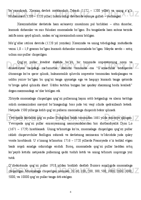 bo’ysundiradi.   Xorazm   davlati   xorazmshoh   Tekash   (1172   –   1200   yillar)   va   uning   o’g’li
Muhammad (1200 – 1220 yillar) hukmronligi davrlarida ayniqsa gullab – yashnagan.
Xorazmshohlar   davlatida   ham   an'anaviy   musulmon   pul   birliklari   –   oltin   dinorlar,
kumush   dirhamlar   va   mis   fuluslari   muomalada   bo’lgan.   Bu   tangalarda   ham   an'ana   tarzida
xalifa nomi qayd qilinib, undan so’ng xorazmshoh nomi bitilgan.
Mo’g’ullar   istilosi   davrida   (1220   yil   yozidan)   Xorazmda   va   uning   tobeligidagi   xududlarda
vazni 1,8 – 1,9 gramm bo’lgan kumush dirhamlar muomalada bo’lgan. Mayda savdo – sotiq
uchun mis pullar chiqarilgan.
Qog’oz   pullar   kvadrat   shaklda   bo’lib,   bir   tomonida   imperatorning   nomi   va
dinastisiyasi   haqidagi   ma'lumotlar,   ikkinchi   tomonida   esa   “G’aznachilik   boshqaruvi
iltimosiga   ko’ra   qaror   qilindi,   hukumronlik   qiluvchi   imperator   tomonidan   tasdiqlangan   va
ushbu   yozuv   bo’lgan   bu   qog’oz   tanga   qiymatga   ega   va   haqiqiy   kumush   tanga   qatorida
to’lovga   qabul   qilinishi   shart.   Ushbu   tartibni   buzgan   har   qanday   shaxsning   boshi   kesiladi”
degan mazmundagi so’zlar bitilgan edi. 
Xitoyda  muomalaga   chiqarilgan  qog’oz   pullarning   hajmi   ortib  ketganligi   va  ularni   tartibga
solish   mexanizmlari   mavjud   bo’lmaganligi   bois   juda   tez   vaqt   ichida   qadrsizlanib   ketadi.
Natijada 1500 yillarga kelib qog’oz pullarni muomalaga chiqarish bekor qilinadi. 
Yevropada dastlabki qog’oz pullar Stokgolim banki tomonidan 1661 yilda emissiya qilingan.
Yevropada   qog’oz   pullar   emissiyasining   namoyandalaridan   biri   shotlandiyalik   Djon   Lo
(1671   –   1729)   hisoblanadi.   Uning   ta'limotiga   ko’ra,   muomalaga   chiqarilgan   qog’oz   pullar
ishlab   chiqaruvchilar   faolligini   oshiradi   va   davlatning   xazinasini   to’ldirishda   juda   qulay
vosita hisoblandi. U o’zining ta'limotini  1716 – 1720 yillarda Fransiyada  o’zi tashkil  etgan
bank   orqali   amalga   oshirishga   erishdi.   Biroq,   muomalada   qog’oz   pullar   haddan   ortiq
ko’payib   ketishi   natijasida   pullarning   qadri   tushib   ketdi   va   uning   ta'limoti   inqirozga   yuz
tutdi.
O’zbekistonda   qog’oz   pullar   1918   yildan   boshlab   dastlab   Buxoro   amirligida   muomalaga
chiqarilgan. Muomalaga chiqarilgan nominali 20, 60, 100, 200, 300, 500, 1000, 2000, 3000,
5000, va 10000 qog’oz pullar tanga deb atalgan. 
6