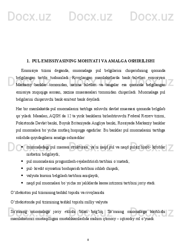 1. PUL EMISSIYASINING MOHIYATI VA AMALGA OSHIRILISHI
Emmisiya   tizimi   deganda,   muomalaga   pul   belgilarini   chiqarishning   qonunda
belgilangan   tartibi   tushuniladi.   Rivojlangan   mamlakatlarda   bank   biletlari   emissiyasi
Markaziy   banklar   tomonidan,   xazina   biletlari   va   tangalar   esa   qonunda   belgilangan
emissiya   xuquqiga   asosan,   xazina   muassasalari   tomonidan   chiqariladi.   Muomalaga   pul
belgilarini chiqaruvchi bank emitent bank deyiladi.
Har bir mamlakatda pul muomalasini tartibga soluvchi davlat muassasi qonunda belgilab
qo`yiladi. Masalan, AQSH da 12 ta yirik banklarni birlashtiruvchi Federal Rezerv tizimi,
Pokistonda Davlat banki, Buyuk Britaniyada Angliya banki, Rossiyada Markaziy banklar
pul muomalasi bo`yicha mutlaq huquqga egadirlar. Bu banklar pul muomalasini tartibga
solishda quyidagilarni amalga oshiradilar:
 muomaladagi pul massasi strukturasi, ya`ni naqd pul va naqd pulsiz hisob- kitoblar
nisbatini belgilaydi;
 pul muomalasini prognozlash-rejalashtirish tartibini o`rnatadi;
 pul- kredit siyosatini boshqarish tartibini ishlab chiqadi;
 valyuta kursini belgilash tartibini aniqlaydi;
 naqd pul muomalasi bo`yicha xo`jaliklarda kassa intizomi tartibini joriy etadi.
O zbekiston pul tizimining tashkil topishi va rivojlanishiʻ
O zbekistonda pul tizimining tashkil topishi milliy valyuta
ʻ
So mning   muomalaga   joriy   etilishi   bilan   bog liq.   So mning   muomalaga   kiritilishi
ʻ ʻ ʻ
mamlakatimiz mustaqilligini mustahkamlashda muhim ijtimoiy – iqtisodiy rol o ynadi.	
ʻ
8