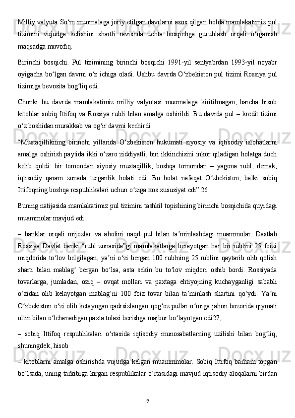 Milliy valyuta So m muomalaga joriy etilgan davrlarni asos qilgan holda mamlakatimiz pulʻ
tizimini   vujudga   kelishini   shartli   ravishda   uchta   bosqichga   guruhlash   orqali   o rganish	
ʻ
maqsadga muvofiq.
Birinchi   bosqichi.   Pul   tizimining   birinchi   bosqichi   1991-yil   sentyabrdan   1993-yil   noyabr
oyigacha bo lgan davrni o z ichiga oladi. Ushbu davrda O zbekiston pul tizimi Rossiya pul	
ʻ ʻ ʻ
tizimiga bevosita bog liq edi.	
ʻ
Chunki   bu   davrda   mamlakatimiz   milliy   valyutasi   muomalaga   kiritilmagan,   barcha   hisob
kitoblar  sobiq Ittifoq va Rossiya  rubli bilan amalga oshirildi. Bu davrda pul  – kredit tizimi
o z boshidan murakkab va og ir davrni kechirdi.	
ʻ ʻ
“Mustaqillikning   birinchi   yillarida   O zbekiston   hukumati   siyosiy   va   iqtisodiy   islohatlarni	
ʻ
amalga oshirish paytida ikki o zaro ziddiyatli, biri ikkinchisini inkor qiladigan holatga duch	
ʻ
kelib   qoldi:   bir   tomondan   siyosiy   mustaqillik,   boshqa   tomondan   –   yagona   rubl,   demak,
iqtisodiy   qaram   zonada   turganlik   holati   edi.   Bu   holat   nafaqat   O zbekiston,   balki   sobiq	
ʻ
Ittifoqning boshqa respublikalari uchun o ziga xos xususiyat edi” 26 	
ʻ
Buning natijasida mamlakatimiz pul tizimini tashkil topishining birinchi bosqichida quyidagi
muammolar mavjud edi:
–   banklar   orqali   mijozlar   va   aholini   naqd   pul   bilan   ta minlashdagi   muammolar.   Dastlab	
ʼ
Rossiya   Davlat   banki   “rubl   zonasida”gi   mamlakatlarga   berayotgan   har   bir   rublini   25   foizi
miqdorida  to lov  belgilagan,  ya ni   o zi  bergan  100  rublning  25  rublini   qaytarib  olib  qolish	
ʻ ʼ ʻ
sharti   bilan   mablag   bergan   bo lsa,   asta   sekin   bu   to lov   miqdori   oshib   bordi.   Rossiyada	
ʻ ʻ ʻ
tovarlarga,   jumladan,   oziq   –   ovqat   mollari   va   paxtaga   ehtiyojning   kuchayganligi   sababli
o zidan   olib   kelayotgan   mablag ni   100   foiz   tovar   bilan   ta minlash   shartini   qo ydi.   Ya ni	
ʻ ʻ ʼ ʻ ʼ
O zbekiston o zi olib ketayogan qadrsizlangan qog oz pullar o rniga jahon bozorida qiymati
ʻ ʻ ʻ ʻ
oltin bilan o lchanadigan paxta tolasi berishga majbur bo layotgan edi27;	
ʻ ʻ
–   sobiq   Ittifoq   respublikalari   o rtasida   iqtisodiy   munosabatlarning   uzilishi   bilan   bog liq,	
ʻ ʻ
shuningdek, hisob 
–   kitoblarni   amalga   oshirishda   vujudga   kelgan   muammmolar.   Sobiq   Ittifoq   barham   topgan
bo lsada, uning tarkibiga kirgan respublikalar o rtasidagi mavjud iqtisodiy aloqalarni birdan	
ʻ ʻ
9