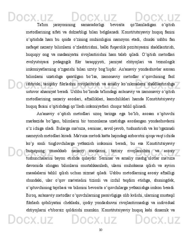 Ta'lim   jarayonining   samaradorligi   bevosita   qo llaniladigan   o qitishʻ ʻ
metodlarining   sifati   va   dolzarbligi   bilan   belgilanadi.   Konstitutsiyaviy   huquq   fanini
o qitishda   ham   bu   qoida   o zining   muhimligini   namoyon   etadi,   chunki   ushbu   fan	
ʻ ʻ
nafaqat nazariy bilimlarni  o zlashtirishni, balki  fuqarolik pozitsiyasini  shakllantirish,	
ʻ
huquqiy   ong   va   madaniyatni   rivojlantirishni   ham   talab   qiladi.   O qitish   metodlari	
ʻ
evolyutsiyasi   pedagogik   fikr   taraqqiyoti,   jamiyat   ehtiyojlari   va   texnologik
imkoniyatlarning   o zgarishi   bilan   uzviy   bog liqdir.   An'anaviy   yondashuvlar   asosan	
ʻ ʻ
bilimlarni   uzatishga   qaratilgan   bo lsa,   zamonaviy   metodlar   o quvchining   faol	
ʻ ʻ
ishtiroki,   tanqidiy   fikrlashni   rivojlantirish   va   amaliy   ko nikmalarni   shakllantirishga	
ʻ
ustuvor ahamiyat beradi. Ushbu bo limda ta'limdagi an'anaviy va zamonaviy o qitish	
ʻ ʻ
metodlarining   nazariy   asoslari,   afzalliklari,   kamchiliklari   hamda   Konstitutsiyaviy
huquq fanini o qitishdagi qo llash imkoniyatlari chuqur tahlil qilinadi.	
ʻ ʻ
An'anaviy   o qitish   metodlari   uzoq   tarixga   ega   bo lib,   asosan   o qituvchi	
ʻ ʻ ʻ
markazida   bo lgan,   bilimlarni   bir   tomonlama   uzatishga   asoslangan   yondashuvlarni	
ʻ
o z   ichiga   oladi.  Bularga   ma'ruza,   seminar,  savol-javob,  tushuntirish   va   ko rgazmali	
ʻ ʻ
namoyish metodlari kiradi. Ma'ruza metodi katta hajmdagi axborotni qisqa vaqt ichida
ko p   sonli   tinglovchilarga   yetkazish   imkonini   beradi,   bu   esa   Konstitutsiyaviy
ʻ
huquqning   murakkab   nazariy   asoslarini,   tarixiy   rivojlanishini   va   asosiy
tushunchalarini   bayon   etishda   qulaydir.   Seminar   va   amaliy   mashg ulotlar   ma'ruza	
ʻ
davomida   olingan   bilimlarni   mustahkamlash,   ularni   muhokama   qilish   va   ayrim
masalalarni   tahlil   qilish   uchun   xizmat   qiladi.   Ushbu   metodlarning   asosiy   afzalligi
shundaki,   ular   o quv   materialini   tizimli   va   izchil   taqdim   etishga,   shuningdek,	
ʻ
o qituvchining tajribasi va bilimini bevosita o quvchilarga yetkazishga imkon beradi.	
ʻ ʻ
Biroq, an'anaviy metodlar o quvchilarning passivligiga olib kelishi, ularning mustaqil	
ʻ
fikrlash   qobiliyatini   cheklashi,   ijodiy   yondashuvni   rivojlantirmasligi   va   individual
ehtiyojlarni   e'tiborsiz   qoldirishi   mumkin.   Konstitutsiyaviy   huquq   kabi   dinamik   va
10 