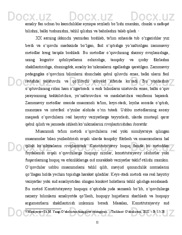 amaliy fan uchun bu kamchiliklar ayniqsa sezilarli bo lishi mumkin, chunki u nafaqatʻ
bilishni, balki tushunishni, tahlil qilishni va baholashni talab qiladi.   9
XX   asrning   ikkinchi   yarmidan   boshlab,   ta'lim   sohasida   tub   o zgarishlar   yuz	
ʻ
berdi   va   o quvchi   markazida   bo lgan,   faol   o qitishga   yo naltirilgan   zamonaviy	
ʻ ʻ ʻ ʻ
metodlar   keng   tarqala   boshladi.   Bu   metodlar   o quvchining   shaxsiy   rivojlanishiga,	
ʻ
uning   kognitiv   qobiliyatlarini   oshirishga,   tanqidiy   va   ijodiy   fikrlashni
shakllantirishga, shuningdek, amaliy ko nikmalarni egallashga qaratilgan. Zamonaviy	
ʻ
pedagogika   o quvchini   bilimlarni   shunchaki   qabul   qiluvchi   emas,   balki   ularni   faol	
ʻ
ravishda   yaratuvchi   va   qo llovchi   subyekt   sifatida   ko radi.   Bu   yondashuv	
ʻ ʻ
o qituvchining rolini ham o zgartiradi: u endi bilimlarni uzatuvchi emas, balki o quv	
ʻ ʻ ʻ
jarayonining   tashkilotchisi,   yo naltiruvchisi   va   maslahatchisi   vazifasini   bajaradi.	
ʻ
Zamonaviy   metodlar   orasida   muammoli   ta'lim,   keys-stadi,   loyiha   asosida   o qitish,	
ʻ
munozara   va   interfaol   o yinlar   alohida   o rin   tutadi.   Ushbu   metodlarning   asosiy	
ʻ ʻ
maqsadi   o quvchilarni   real   hayotiy   vaziyatlarga   tayyorlash,   ularda   mustaqil   qaror	
ʻ
qabul qilish va jamoada ishlash ko nikmalarini rivojlantirishdan iboratdir.	
ʻ
Muammoli   ta'lim   metodi   o quvchilarni   real   yoki   simulyatsiya   qilingan	
ʻ
muammolar   bilan   yuzlashtirish   orqali   ularda   tanqidiy   fikrlash   va   muammolarni   hal
qilish   ko nikmalarini   rivojlantiradi.   Konstitutsiyaviy   huquq   fanida   bu   metoddan	
ʻ
foydalanish   orqali   o quvchilarga   huquqiy   nizolar,   konstitutsiyaviy   islohotlar   yoki	
ʻ
fuqarolarning huquq va erkinliklariga oid murakkab vaziyatlar taklif etilishi mumkin.
O quvchilar   ushbu   muammolarni   tahlil   qilib,   mavjud   qonunchilik   normalarini	
ʻ
qo llagan holda yechim topishga harakat qiladilar. Keys-stadi metodi esa real hayotiy
ʻ
vaziyatlar yoki sud amaliyotidan olingan konkret holatlarni tahlil qilishga asoslanadi.
Bu   metod   Konstitutsiyaviy   huquqni   o qitishda   juda   samarali   bo lib,   o quvchilarga	
ʻ ʻ ʻ
nazariy   bilimlarni   amaliyotda   qo llash,   huquqiy   hujjatlarni   sharhlash   va   huquqiy	
ʻ
argumentlarni   shakllantirish   imkonini   beradi.   Masalan,   Konstitutsiyaviy   sud
9  Mirziyoyev Sh.M. Yangi O‘zbekiston taraqqiyot strategiyasi. – Toshkent: O‘zbekiston, 2022. – B. 15-28
11 
