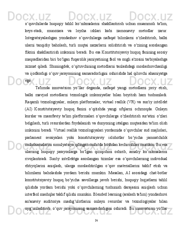 o quvchilarda   huquqiy   tahlil   ko nikmalarini   shakllantirish   uchun   muammoli   ta'lim,ʻ ʻ
keys-stadi,   munozara   va   loyiha   ishlari   kabi   zamonaviy   metodlar   zarur.
Integratsiyalashgan   yondashuv   o quvchilarga   nafaqat   bilimlarni   o zlashtirish,   balki	
ʻ ʻ
ularni   tanqidiy   baholash,   turli   nuqtai   nazarlarni   solishtirish   va   o zining   asoslangan	
ʻ
fikrini shakllantirish imkonini beradi. Bu esa Konstitutsiyaviy huquq fanining asosiy
maqsadlaridan biri bo lgan fuqarolik jamiyatining faol va ongli a'zosini tarbiyalashga	
ʻ
xizmat qiladi. Shuningdek, o qituvchining metodlarni tanlashdagi  moslashuvchanligi	
ʻ
va ijodkorligi o quv jarayonining samaradorligini oshirishda hal qiluvchi ahamiyatga	
ʻ
ega.
Ta'limda   innovatsion   yo llar   deganda,   nafaqat   yangi   metodlarni   joriy   etish,	
ʻ
balki   mavjud   metodlarni   texnologik   imkoniyatlar   bilan   boyitish   ham   tushuniladi.
Raqamli   texnologiyalar,   onlayn   platformalar,   virtual   reallik   (VR)   va   sun'iy   intellekt
(AI)   Konstitutsiyaviy   huquq   fanini   o qitishda   yangi   ufqlarni   ochmoqda.   Onlayn	
ʻ
kurslar   va   masofaviy   ta'lim   platformalari   o quvchilarga   o zlashtirish   sur'atini   o zlari	
ʻ ʻ ʻ
belgilash, turli resurslardan foydalanish va dunyoning istalgan nuqtasidan ta'lim olish
imkonini beradi. Virtual reallik texnologiyalari yordamida o quvchilar sud majlislari,	
ʻ
parlament   sessiyalari   yoki   konstitutsiyaviy   islohotlar   bo yicha   jamoatchilik	
ʻ
muhokamalarini simulyatsiya qilingan muhitda boshdan kechirishlari mumkin. Bu esa
ularning   huquqiy   jarayonlarga   bo lgan   qiziqishini   oshirib,   amaliy   ko nikmalarini	
ʻ ʻ
rivojlantiradi.   Sun'iy   intellektga   asoslangan   tizimlar   esa   o quvchilarning   individual	
ʻ
ehtiyojlarini   aniqlash,   ularga   moslashtirilgan   o quv   materiallarini   taklif   etish   va	
ʻ
bilimlarni   baholashda   yordam   berishi   mumkin.   Masalan,   AI   asosidagi   chat-botlar
konstitutsiyaviy   huquq   bo yicha   savollarga   javob   berishi,   huquqiy   hujjatlarni   tahlil	
ʻ
qilishda   yordam   berishi   yoki   o quvchilarning   tushunish   darajasini   aniqlash   uchun	
ʻ
interfaol mashqlar taklif qilishi mumkin. Blended learning (aralash ta'lim) yondashuvi
an'anaviy   auditoriya   mashg ulotlarini   onlayn   resurslar   va   texnologiyalar   bilan	
ʻ
uyg unlashtirib,   o quv   jarayonining   samaradorligini   oshiradi.   Bu   innovatsion   yo llar	
ʻ ʻ ʻ
14 
