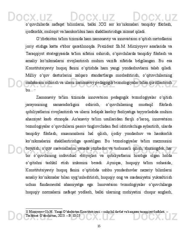 o quvchilarda   nafaqat   bilimlarni,   balki   XXI   asr   ko nikmalari   tanqidiy   fikrlash,ʻ ʻ
ijodkorlik, muloqot va hamkorlikni ham shakllantirishga xizmat qiladi.
O zbekiston ta'lim tizimida ham zamonaviy va innovatsion o qitish metodlarini	
ʻ ʻ
joriy   etishga   katta   e'tibor   qaratilmoqda.   Prezident   Sh.M.   Mirziyoyev   asarlarida   va
Taraqqiyot   strategiyasida   ta'lim   sifatini   oshirish,   o quvchilarda   tanqidiy   fikrlash   va	
ʻ
amaliy   ko nikmalarni   rivojlantirish   muhim   vazifa   sifatida   belgilangan.   Bu   esa	
ʻ
Konstitutsiyaviy   huquq   fanini   o qitishda   ham   yangi   yondashuvlarni   talab   qiladi.	
ʻ
Milliy   o quv   dasturlarini   xalqaro   standartlarga   moslashtirish,   o qituvchilarning	
ʻ ʻ
malakasini oshirish va ularni zamonaviy pedagogik texnologiyalar bilan qurollantirish
bu...   11
Zamonaviy   ta'lim   tizimida   innovatsion   pedagogik   texnologiyalar   o qitish	
ʻ
jarayonining   samaradorligini   oshirish,   o quvchilarning   mustaqil   fikrlash	
ʻ
qobiliyatlarini  rivojlantirish va ularni kelajak kasbiy faoliyatiga tayyorlashda muhim
ahamiyat   kasb   etmoqda.   An'anaviy   ta'lim   usullaridan   farqli   o laroq,   innovatsion	
ʻ
texnologiyalar o quvchilarni passiv tinglovchidan faol ishtirokchiga aylantirib, ularda	
ʻ
tanqidiy   fikrlash,   muammolarni   hal   qilish,   ijodiy   yondashuv   va   hamkorlik
ko nikmalarini   shakllantirishga   qaratilgan.   Bu   texnologiyalar   ta'lim   mazmunini	
ʻ
boyitish,   o quv   materiallarini   yanada   jozibador   va  tushunarli   qilish,   shuningdek,   har	
ʻ
bir   o quvchining   individual   ehtiyojlari   va   qobiliyatlarini   hisobga   olgan   holda	
ʻ
o qitishni   tashkil   etish   imkonini   beradi.   Ayniqsa,   huquqiy   ta'lim   sohasida,	
ʻ
Konstitutsiyaviy   huquq   fanini   o qitishda   ushbu   yondashuvlar   nazariy   bilimlarni	
ʻ
amaliy   ko nikmalar   bilan   uyg unlashtirish,   huquqiy   ong   va   madaniyatni   yuksaltirish	
ʻ ʻ
uchun   fundamental   ahamiyatga   ega.   Innovatsion   texnologiyalar   o quvchilarga	
ʻ
huquqiy   normalarni   nafaqat   yodlash,   balki   ularning   mohiyatini   chuqur   anglash,
11  Mirziyoyev Sh.M. Yangi O‘zbekiston Konstitutsiyasi – xalqchil davlat va barqaror taraqqiyot kafolati. – 
Toshkent: O‘zbekiston, 2023. – B. 10-25
15 