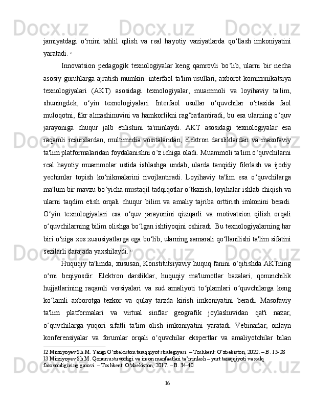 jamiyatdagi   o rnini   tahlil   qilish   va   real   hayotiy   vaziyatlarda   qo llash   imkoniyatiniʻ ʻ
yaratadi.   12
Innovatsion   pedagogik   texnologiyalar   keng   qamrovli   bo lib,   ularni   bir   necha	
ʻ
asosiy guruhlarga ajratish mumkin: interfaol ta'lim usullari, axborot-kommunikatsiya
texnologiyalari   (AKT)   asosidagi   texnologiyalar,   muammoli   va   loyihaviy   ta'lim,
shuningdek,   o yin   texnologiyalari.   Interfaol   usullar   o quvchilar   o rtasida   faol	
ʻ ʻ ʻ
muloqotni, fikr almashinuvini va hamkorlikni rag batlantiradi, bu esa ularning o quv	
ʻ ʻ
jarayoniga   chuqur   jalb   etilishini   ta'minlaydi.   AKT   asosidagi   texnologiyalar   esa
raqamli   resurslardan,   multimedia   vositalaridan,   elektron   darsliklardan   va   masofaviy
ta'lim platformalaridan foydalanishni o z ichiga oladi. Muammoli ta'lim o quvchilarni	
ʻ ʻ
real   hayotiy   muammolar   ustida   ishlashga   undab,   ularda   tanqidiy   fikrlash   va   ijodiy
yechimlar   topish   ko nikmalarini   rivojlantiradi.   Loyihaviy   ta'lim   esa   o quvchilarga	
ʻ ʻ
ma'lum bir mavzu bo yicha mustaqil tadqiqotlar o tkazish, loyihalar ishlab chiqish va
ʻ ʻ
ularni   taqdim   etish   orqali   chuqur   bilim   va   amaliy   tajriba   orttirish   imkonini   beradi.
O yin   texnologiyalari   esa   o quv   jarayonini   qiziqarli   va   motivatsion   qilish   orqali	
ʻ ʻ
o quvchilarning bilim olishga bo lgan ishtiyoqini oshiradi. Bu texnologiyalarning har
ʻ ʻ
biri o ziga xos xususiyatlarga ega bo lib, ularning samarali qo llanilishi ta'lim sifatini	
ʻ ʻ ʻ
sezilarli darajada yaxshilaydi.   13
Huquqiy ta'limda, xususan,  Konstitutsiyaviy huquq fanini  o qitishda AKTning	
ʻ
o rni   beqiyosdir.   Elektron   darsliklar,   huquqiy   ma'lumotlar   bazalari,   qonunchilik	
ʻ
hujjatlarining   raqamli   versiyalari   va   sud   amaliyoti   to plamlari   o quvchilarga   keng	
ʻ ʻ
ko lamli   axborotga   tezkor   va   qulay   tarzda   kirish   imkoniyatini   beradi.   Masofaviy	
ʻ
ta'lim   platformalari   va   virtual   sinflar   geografik   joylashuvidan   qat'i   nazar,
o quvchilarga   yuqori   sifatli   ta'lim   olish   imkoniyatini   yaratadi.   Vebinarlar,   onlayn
ʻ
konferensiyalar   va   forumlar   orqali   o quvchilar   ekspertlar   va   amaliyotchilar   bilan	
ʻ
12  Mirziyoyev Sh.M. Yangi O‘zbekiston taraqqiyot strategiyasi. – Toshkent: O‘zbekiston, 2022. – B. 15-28
13  Mirziyoyev Sh.M. Qonun ustuvorligi va inson manfaatlari ta’minlash – yurt taraqqiyoti va xalq 
farovonligining garovi. – Toshkent: O‘zbekiston, 2017. – B. 34-40
16 