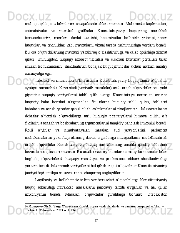 muloqot   qilib,  o z  bilimlarini  chuqurlashtirishlari   mumkin.  Multimedia  taqdimotlari,ʻ
animatsiyalar   va   interfaol   grafikalar   Konstitutsiyaviy   huquqning   murakkab
tushunchalarini,   masalan,   davlat   tuzilishi,   hokimiyatlar   bo linishi   prinsipi,   inson	
ʻ
huquqlari va erkinliklari kabi mavzularni vizual tarzda tushuntirishga yordam beradi.
Bu esa o quvchilarning mavzuni yaxshiroq o zlashtirishiga va eslab qolishiga xizmat	
ʻ ʻ
qiladi.   Shuningdek,   huquqiy   axborot   tizimlari   va   elektron   hukumat   portallari   bilan
ishlash   ko nikmalarini   shakllantirish   bo lajak   huquqshunoslar   uchun   muhim   amaliy
ʻ ʻ
ahamiyatga ega.
Interfaol va muammoli ta'lim usullari Konstitutsiyaviy huquq fanini o qitishda	
ʻ
ayniqsa samaralidir. Keys-stadi (vaziyatli masalalar) usuli orqali o quvchilar real yoki	
ʻ
gipotetik   huquqiy   vaziyatlarni   tahlil   qilib,   ularga   Konstitutsiya   normalari   asosida
huquqiy   baho   berishni   o rganadilar.   Bu   ularda   huquqiy   tahlil   qilish,   dalillarni	
ʻ
baholash va asosli qarorlar qabul qilish ko nikmalarini rivojlantiradi. Munozaralar va	
ʻ
debatlar   o tkazish   o quvchilarga   turli   huquqiy   pozitsiyalarni   himoya   qilish,   o z	
ʻ ʻ ʻ
fikrlarini asoslash va boshqalarning argumentlarini tanqidiy baholash imkonini beradi.
Rolli   o yinlar   va   simulyatsiyalar,   masalan,   sud   jarayonlarini,   parlament	
ʻ
muhokamalarini yoki fuqarolarning davlat organlariga murojaatlarini modellashtirish
orqali   o quvchilar   Konstitutsiyaviy   huquq   normalarining   amalda   qanday   ishlashini
ʻ
bevosita his qilishlari mumkin. Bu usullar nazariy bilimlarni amaliy ko nikmalar bilan	
ʻ
bog lab,   o quvchilarda   huquqiy   mas'uliyat   va   professional   etikani   shakllantirishga	
ʻ ʻ
yordam beradi. Muammoli vaziyatlarni hal qilish orqali o quvchilar Konstitutsiyaning	
ʻ
jamiyatdagi tartibga soluvchi rolini chuqurroq anglaydilar.   14
Loyihaviy  va  kollaborativ  ta'lim  yondashuvlari  o quvchilarga  Konstitutsiyaviy
ʻ
huquq   sohasidagi   murakkab   masalalarni   jamoaviy   tarzda   o rganish   va   hal   qilish	
ʻ
imkoniyatini   beradi.   Masalan,   o quvchilar   guruhlarga   bo linib,   O zbekiston	
ʻ ʻ ʻ
14  Mirziyoyev Sh.M. Yangi O‘zbekiston Konstitutsiyasi – xalqchil davlat va barqaror taraqqiyot kafolati. – 
Toshkent: O‘zbekiston, 2023. – B. 10-25
17 