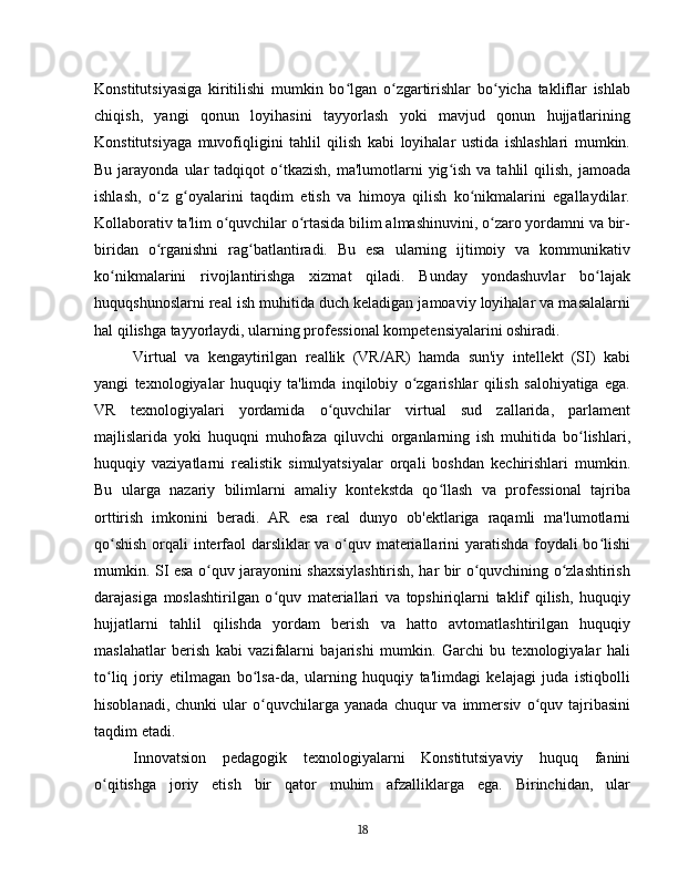Konstitutsiyasiga   kiritilishi   mumkin   bo lgan   o zgartirishlar   bo yicha   takliflar   ishlabʻ ʻ ʻ
chiqish,   yangi   qonun   loyihasini   tayyorlash   yoki   mavjud   qonun   hujjatlarining
Konstitutsiyaga   muvofiqligini   tahlil   qilish   kabi   loyihalar   ustida   ishlashlari   mumkin.
Bu  jarayonda  ular  tadqiqot   o tkazish,   ma'lumotlarni   yig ish  va  tahlil  qilish,  jamoada	
ʻ ʻ
ishlash,   o z   g oyalarini   taqdim   etish   va   himoya   qilish   ko nikmalarini   egallaydilar.	
ʻ ʻ ʻ
Kollaborativ ta'lim o quvchilar o rtasida bilim almashinuvini, o zaro yordamni va bir-	
ʻ ʻ ʻ
biridan   o rganishni   rag batlantiradi.   Bu   esa   ularning   ijtimoiy   va   kommunikativ	
ʻ ʻ
ko nikmalarini   rivojlantirishga   xizmat   qiladi.   Bunday   yondashuvlar   bo lajak	
ʻ ʻ
huquqshunoslarni real ish muhitida duch keladigan jamoaviy loyihalar va masalalarni
hal qilishga tayyorlaydi, ularning professional kompetensiyalarini oshiradi.
Virtual   va   kengaytirilgan   reallik   (VR/AR)   hamda   sun'iy   intellekt   (SI)   kabi
yangi   texnologiyalar   huquqiy   ta'limda   inqilobiy   o zgarishlar   qilish   salohiyatiga   ega.	
ʻ
VR   texnologiyalari   yordamida   o quvchilar   virtual   sud   zallarida,   parlament	
ʻ
majlislarida   yoki   huquqni   muhofaza   qiluvchi   organlarning   ish   muhitida   bo lishlari,	
ʻ
huquqiy   vaziyatlarni   realistik   simulyatsiyalar   orqali   boshdan   kechirishlari   mumkin.
Bu   ularga   nazariy   bilimlarni   amaliy   kontekstda   qo llash   va   professional   tajriba	
ʻ
orttirish   imkonini   beradi.   AR   esa   real   dunyo   ob'ektlariga   raqamli   ma'lumotlarni
qo shish orqali interfaol darsliklar va o quv materiallarini yaratishda foydali bo lishi	
ʻ ʻ ʻ
mumkin. SI esa o quv jarayonini shaxsiylashtirish, har bir o quvchining o zlashtirish	
ʻ ʻ ʻ
darajasiga   moslashtirilgan   o quv   materiallari   va   topshiriqlarni   taklif   qilish,   huquqiy	
ʻ
hujjatlarni   tahlil   qilishda   yordam   berish   va   hatto   avtomatlashtirilgan   huquqiy
maslahatlar   berish   kabi   vazifalarni   bajarishi   mumkin.   Garchi   bu   texnologiyalar   hali
to liq   joriy   etilmagan   bo lsa-da,   ularning   huquqiy   ta'limdagi   kelajagi   juda   istiqbolli	
ʻ ʻ
hisoblanadi,   chunki   ular   o quvchilarga   yanada   chuqur   va   immersiv   o quv  tajribasini	
ʻ ʻ
taqdim etadi.
Innovatsion   pedagogik   texnologiyalarni   Konstitutsiyaviy   huquq   fanini
o qitishga   joriy   etish   bir   qator   muhim   afzalliklarga   ega.   Birinchidan,   ular	
ʻ
18 