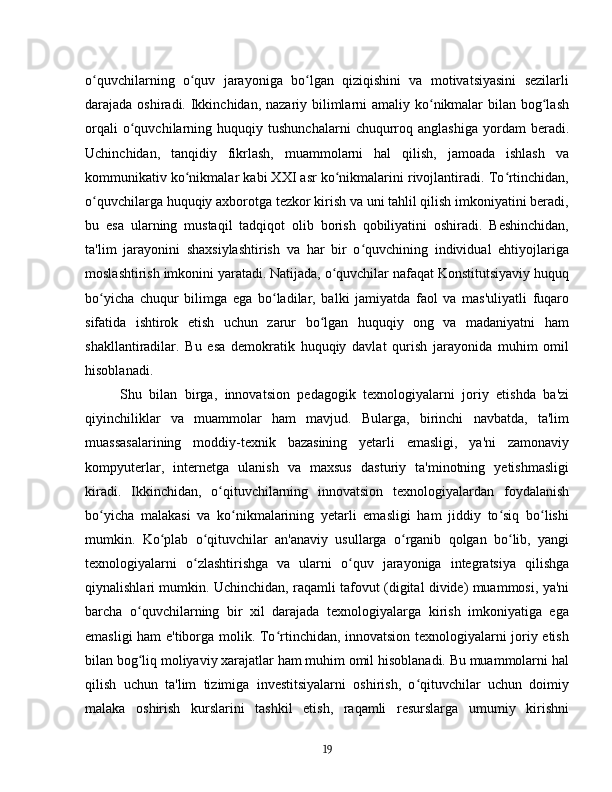 o quvchilarning   o quv   jarayoniga   bo lgan   qiziqishini   va   motivatsiyasini   sezilarliʻ ʻ ʻ
darajada oshiradi. Ikkinchidan, nazariy bilimlarni  amaliy ko nikmalar  bilan bog lash	
ʻ ʻ
orqali   o quvchilarning   huquqiy  tushunchalarni   chuqurroq   anglashiga   yordam   beradi.	
ʻ
Uchinchidan,   tanqidiy   fikrlash,   muammolarni   hal   qilish,   jamoada   ishlash   va
kommunikativ ko nikmalar kabi XXI asr ko nikmalarini rivojlantiradi. To rtinchidan,	
ʻ ʻ ʻ
o quvchilarga huquqiy axborotga tezkor kirish va uni tahlil qilish imkoniyatini beradi,	
ʻ
bu   esa   ularning   mustaqil   tadqiqot   olib   borish   qobiliyatini   oshiradi.   Beshinchidan,
ta'lim   jarayonini   shaxsiylashtirish   va   har   bir   o quvchining   individual   ehtiyojlariga	
ʻ
moslashtirish imkonini yaratadi. Natijada, o quvchilar nafaqat Konstitutsiyaviy huquq	
ʻ
bo yicha   chuqur   bilimga   ega   bo ladilar,   balki   jamiyatda   faol   va   mas'uliyatli   fuqaro	
ʻ ʻ
sifatida   ishtirok   etish   uchun   zarur   bo lgan   huquqiy   ong   va   madaniyatni   ham	
ʻ
shakllantiradilar.   Bu   esa   demokratik   huquqiy   davlat   qurish   jarayonida   muhim   omil
hisoblanadi.
Shu   bilan   birga,   innovatsion   pedagogik   texnologiyalarni   joriy   etishda   ba'zi
qiyinchiliklar   va   muammolar   ham   mavjud.   Bularga,   birinchi   navbatda,   ta'lim
muassasalarining   moddiy-texnik   bazasining   yetarli   emasligi,   ya'ni   zamonaviy
kompyuterlar,   internetga   ulanish   va   maxsus   dasturiy   ta'minotning   yetishmasligi
kiradi.   Ikkinchidan,   o qituvchilarning   innovatsion   texnologiyalardan   foydalanish	
ʻ
bo yicha   malakasi   va   ko nikmalarining   yetarli   emasligi   ham   jiddiy   to siq   bo lishi	
ʻ ʻ ʻ ʻ
mumkin.   Ko plab   o qituvchilar   an'anaviy   usullarga   o rganib   qolgan   bo lib,   yangi	
ʻ ʻ ʻ ʻ
texnologiyalarni   o zlashtirishga   va   ularni   o quv   jarayoniga   integratsiya   qilishga	
ʻ ʻ
qiynalishlari mumkin. Uchinchidan, raqamli tafovut (digital divide) muammosi, ya'ni
barcha   o quvchilarning   bir   xil   darajada   texnologiyalarga   kirish   imkoniyatiga   ega	
ʻ
emasligi ham e'tiborga molik. To rtinchidan, innovatsion texnologiyalarni joriy etish	
ʻ
bilan bog liq moliyaviy xarajatlar ham muhim omil hisoblanadi. Bu muammolarni hal	
ʻ
qilish   uchun   ta'lim   tizimiga   investitsiyalarni   oshirish,   o qituvchilar   uchun   doimiy	
ʻ
malaka   oshirish   kurslarini   tashkil   etish,   raqamli   resurslarga   umumiy   kirishni
19 