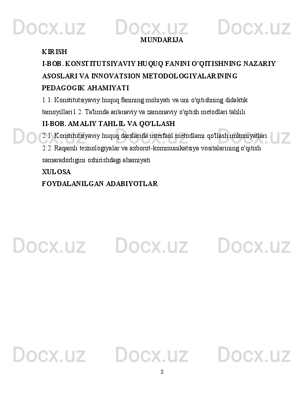 MUNDARIJA
KIRISH
I-BOB. KONSTITUTSIYAVIY HUQUQ FANINI O'QITISHNING NAZARIY 
ASOSLARI VA INNOVATSION METODOLOGIYALARINING 
PEDAGOGIK AHAMIYATI
1.1. Konstitutsiyaviy huquq fanining mohiyati va uni o'qitishning didaktik 
tamoyillari1.2. Ta'limda an'anaviy va zamonaviy o'qitish metodlari tahlili
II-BOB. AMALIY TAHLIL VA QO'LLASH
2.1. Konstitutsiyaviy huquq darslarida interfaol metodlarni qo'llash imkoniyatlari
2.2. Raqamli texnologiyalar va axborot-kommunikatsiya vositalarining o'qitish 
samaradorligini oshirishdagi ahamiyati
XULOSA
FOYDALANILGAN ADABIYOTLAR
2 