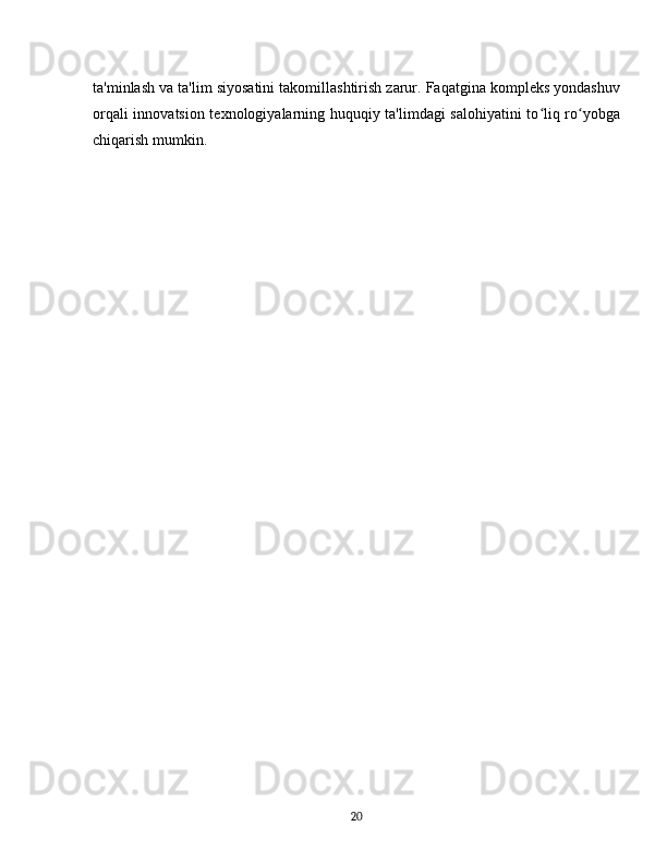 ta'minlash va ta'lim siyosatini takomillashtirish zarur. Faqatgina kompleks yondashuv
orqali innovatsion texnologiyalarning huquqiy ta'limdagi  salohiyatini to liq ro yobgaʻ ʻ
chiqarish mumkin.
20 