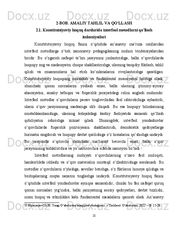 2-BOB. AMALIY TAHLIL VA QO'LLASH
2.1. Konstitutsiyaviy huquq darslarida interfaol metodlarni qo'llash
imkoniyatlari
Konstitutsiyaviy   huquq   fanini   o‘qitishda   an’anaviy   ma’ruza   usullaridan
interfaol   metodlarga   o‘tish   zamonaviy   pedagogikaning   muhim   tendensiyalaridan
biridir.   Bu   o‘zgarish   nafaqat   ta’lim   jarayonini   jonlantirishga,   balki   o‘quvchilarda
huquqiy ong va madaniyatni chuqur shakllantirishga, ularning tanqidiy fikrlash, tahlil
qilish   va   muammolarni   hal   etish   ko‘nikmalarini   rivojlantirishga   qaratilgan.
Konstitutsiyaviy   huquqning   murakkab   va   fundamental   xususiyatini   hisobga   olsak,
shunchaki   qonun   normalarini   yodlash   emas,   balki   ularning   ijtimoiy-siyosiy
ahamiyatini,   amaliy   tatbiqini   va   fuqarolik   jamiyatidagi   rolini   anglash   muhimdir.
Interfaol   metodlar   o‘quvchilarni   passiv   tinglovchidan   faol   ishtirokchiga   aylantirib,
ularni   o‘quv   jarayonining   markaziga   olib   chiqadi.   Bu   esa   huquqiy   bilimlarining
mustahkamlanishiga,   ularning   kelajakdagi   kasbiy   faoliyatida   samarali   qo‘llash
qobiliyatini   oshirishga   xizmat   qiladi.   Shuningdek,   interfaol   yondashuvlar
o‘quvchilarda   fuqarolik   pozitsiyasini   shakllantirish,   demokratik   qadriyatlarga
hurmatni singdirish va huquqiy davlat qurilishiga o‘z hissalarini qo‘shishga undaydi.
Bu   jarayonda   o‘qituvchi   shunchaki   ma’lumot   beruvchi   emas,   balki   o‘quv
jarayonining tashkilotchisi va yo‘naltiruvchisi sifatida namoyon bo‘ladi   15
Interfaol   metodlarning   mohiyati   o‘quvchilarning   o‘zaro   faol   muloqoti,
hamkorlikda   ishlashi   va   o‘quv   materialini   mustaqil   o‘zlashtirishiga   asoslanadi.   Bu
metodlar o‘quvchilarni o‘ylashga, savollar berishga, o‘z fikrlarini himoya qilishga va
boshqalarning   nuqtai   nazarini   tinglashga   undaydi.   Konstitutsiyaviy   huquq   fanini
o‘qitishda   interfaol   yondashuvlar   ayniqsa   samaralidir,   chunki   bu   fan   nafaqat   quruq
qonun   normalari   yig‘indisi,   balki   jamiyatning   asosiy   qadriyatlari,   davlat   tuzilishi,
inson   huquq   va   erkinliklari   kabi   fundamental   masalalarni   qamrab   oladi.   An’anaviy
15  Mirziyoyev Sh.M. Yangi O‘zbekiston taraqqiyot strategiyasi. – Toshkent: O‘zbekiston, 2022. – B. 15-28
21 