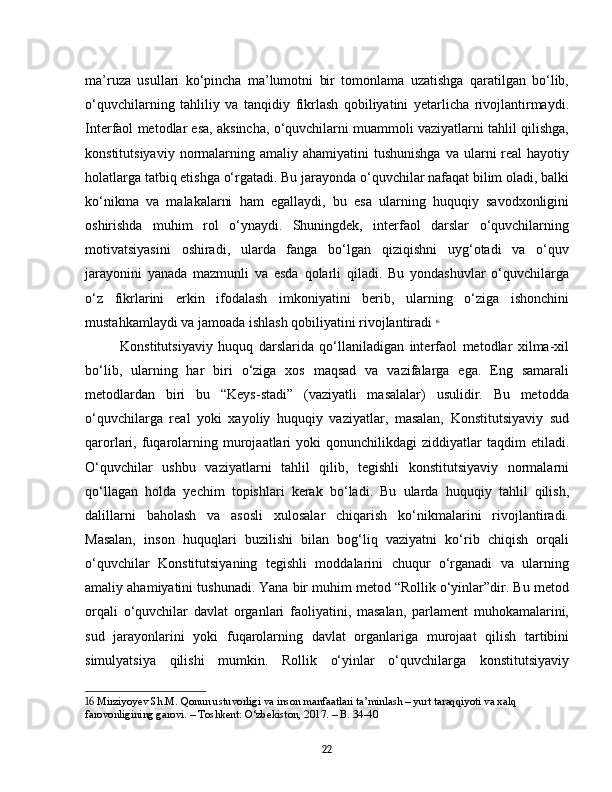 ma’ruza   usullari   ko‘pincha   ma’lumotni   bir   tomonlama   uzatishga   qaratilgan   bo‘lib,
o‘quvchilarning   tahliliy   va   tanqidiy   fikrlash   qobiliyatini   yetarlicha   rivojlantirmaydi.
Interfaol metodlar esa, aksincha, o‘quvchilarni muammoli vaziyatlarni tahlil qilishga,
konstitutsiyaviy  normalarning  amaliy ahamiyatini   tushunishga  va  ularni  real  hayotiy
holatlarga tatbiq etishga o‘rgatadi. Bu jarayonda o‘quvchilar nafaqat bilim oladi, balki
ko‘nikma   va   malakalarni   ham   egallaydi,   bu   esa   ularning   huquqiy   savodxonligini
oshirishda   muhim   rol   o‘ynaydi.   Shuningdek,   interfaol   darslar   o‘quvchilarning
motivatsiyasini   oshiradi,   ularda   fanga   bo‘lgan   qiziqishni   uyg‘otadi   va   o‘quv
jarayonini   yanada   mazmunli   va   esda   qolarli   qiladi.   Bu   yondashuvlar   o‘quvchilarga
o‘z   fikrlarini   erkin   ifodalash   imkoniyatini   berib,   ularning   o‘ziga   ishonchini
mustahkamlaydi va jamoada ishlash qobiliyatini rivojlantiradi   16
Konstitutsiyaviy   huquq   darslarida   qo‘llaniladigan   interfaol   metodlar   xilma-xil
bo‘lib,   ularning   har   biri   o‘ziga   xos   maqsad   va   vazifalarga   ega.   Eng   samarali
metodlardan   biri   bu   “Keys-stadi”   (vaziyatli   masalalar)   usulidir.   Bu   metodda
o‘quvchilarga   real   yoki   xayoliy   huquqiy   vaziyatlar,   masalan,   Konstitutsiyaviy   sud
qarorlari,  fuqarolarning  murojaatlari   yoki   qonunchilikdagi   ziddiyatlar   taqdim  etiladi.
O‘quvchilar   ushbu   vaziyatlarni   tahlil   qilib,   tegishli   konstitutsiyaviy   normalarni
qo‘llagan   holda   yechim   topishlari   kerak   bo‘ladi.   Bu   ularda   huquqiy   tahlil   qilish,
dalillarni   baholash   va   asosli   xulosalar   chiqarish   ko‘nikmalarini   rivojlantiradi.
Masalan,   inson   huquqlari   buzilishi   bilan   bog‘liq   vaziyatni   ko‘rib   chiqish   orqali
o‘quvchilar   Konstitutsiyaning   tegishli   moddalarini   chuqur   o‘rganadi   va   ularning
amaliy ahamiyatini tushunadi. Yana bir muhim metod “Rollik o‘yinlar”dir. Bu metod
orqali   o‘quvchilar   davlat   organlari   faoliyatini,   masalan,   parlament   muhokamalarini,
sud   jarayonlarini   yoki   fuqarolarning   davlat   organlariga   murojaat   qilish   tartibini
simulyatsiya   qilishi   mumkin.   Rollik   o‘yinlar   o‘quvchilarga   konstitutsiyaviy
16  Mirziyoyev Sh.M. Qonun ustuvorligi va inson manfaatlari ta’minlash – yurt taraqqiyoti va xalq 
farovonligining garovi. – Toshkent: O‘zbekiston, 2017. – B. 34-40
22 