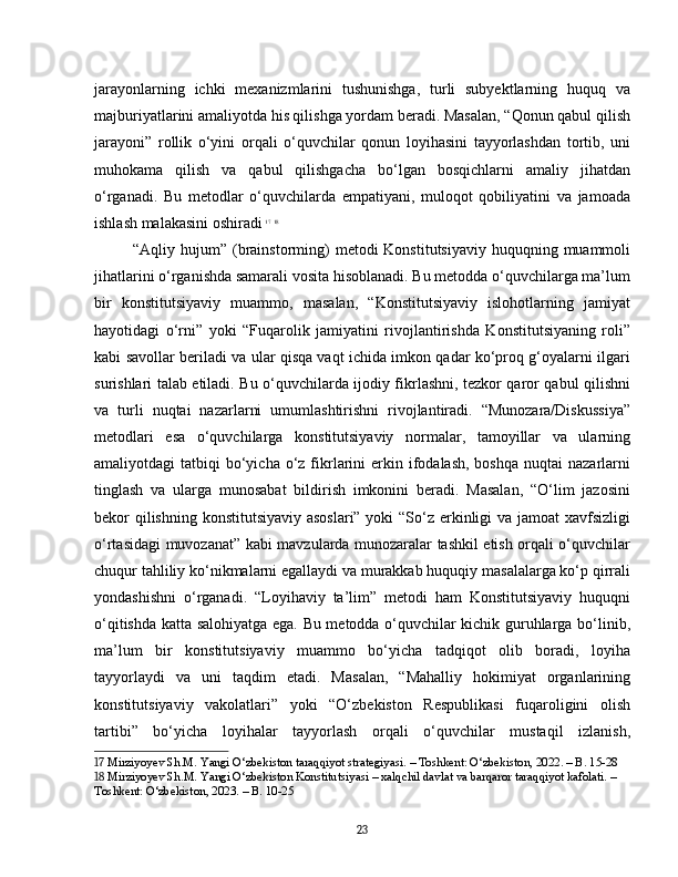 jarayonlarning   ichki   mexanizmlarini   tushunishga,   turli   subyektlarning   huquq   va
majburiyatlarini amaliyotda his qilishga yordam beradi. Masalan, “Qonun qabul qilish
jarayoni”   rollik   o‘yini   orqali   o‘quvchilar   qonun   loyihasini   tayyorlashdan   tortib,   uni
muhokama   qilish   va   qabul   qilishgacha   bo‘lgan   bosqichlarni   amaliy   jihatdan
o‘rganadi.   Bu   metodlar   o‘quvchilarda   empatiyani,   muloqot   qobiliyatini   va   jamoada
ishlash malakasini oshiradi   17
  18
“Aqliy hujum” (brainstorming)  metodi  Konstitutsiyaviy  huquqning muammoli
jihatlarini o‘rganishda samarali vosita hisoblanadi. Bu metodda o‘quvchilarga ma’lum
bir   konstitutsiyaviy   muammo,   masalan,   “Konstitutsiyaviy   islohotlarning   jamiyat
hayotidagi   o‘rni”   yoki   “Fuqarolik   jamiyatini   rivojlantirishda   Konstitutsiyaning   roli”
kabi savollar beriladi va ular qisqa vaqt ichida imkon qadar ko‘proq g‘oyalarni ilgari
surishlari talab etiladi. Bu o‘quvchilarda ijodiy fikrlashni, tezkor qaror qabul qilishni
va   turli   nuqtai   nazarlarni   umumlashtirishni   rivojlantiradi.   “Munozara/Diskussiya”
metodlari   esa   o‘quvchilarga   konstitutsiyaviy   normalar,   tamoyillar   va   ularning
amaliyotdagi  tatbiqi   bo‘yicha  o‘z fikrlarini  erkin  ifodalash,  boshqa  nuqtai   nazarlarni
tinglash   va   ularga   munosabat   bildirish   imkonini   beradi.   Masalan,   “O‘lim   jazosini
bekor qilishning konstitutsiyaviy asoslari”  yoki  “So‘z erkinligi  va jamoat xavfsizligi
o‘rtasidagi muvozanat” kabi mavzularda munozaralar tashkil etish orqali o‘quvchilar
chuqur tahliliy ko‘nikmalarni egallaydi va murakkab huquqiy masalalarga ko‘p qirrali
yondashishni   o‘rganadi.   “Loyihaviy   ta’lim”   metodi   ham   Konstitutsiyaviy   huquqni
o‘qitishda katta salohiyatga ega. Bu metodda o‘quvchilar kichik guruhlarga bo‘linib,
ma’lum   bir   konstitutsiyaviy   muammo   bo‘yicha   tadqiqot   olib   boradi,   loyiha
tayyorlaydi   va   uni   taqdim   etadi.   Masalan,   “Mahalliy   hokimiyat   organlarining
konstitutsiyaviy   vakolatlari”   yoki   “O‘zbekiston   Respublikasi   fuqaroligini   olish
tartibi”   bo‘yicha   loyihalar   tayyorlash   orqali   o‘quvchilar   mustaqil   izlanish,
17  Mirziyoyev Sh.M. Yangi O‘zbekiston taraqqiyot strategiyasi. – Toshkent: O‘zbekiston, 2022. – B. 15-28
18  Mirziyoyev Sh.M. Yangi O‘zbekiston Konstitutsiyasi – xalqchil davlat va barqaror taraqqiyot kafolati. – 
Toshkent: O‘zbekiston, 2023. – B. 10-25
23 