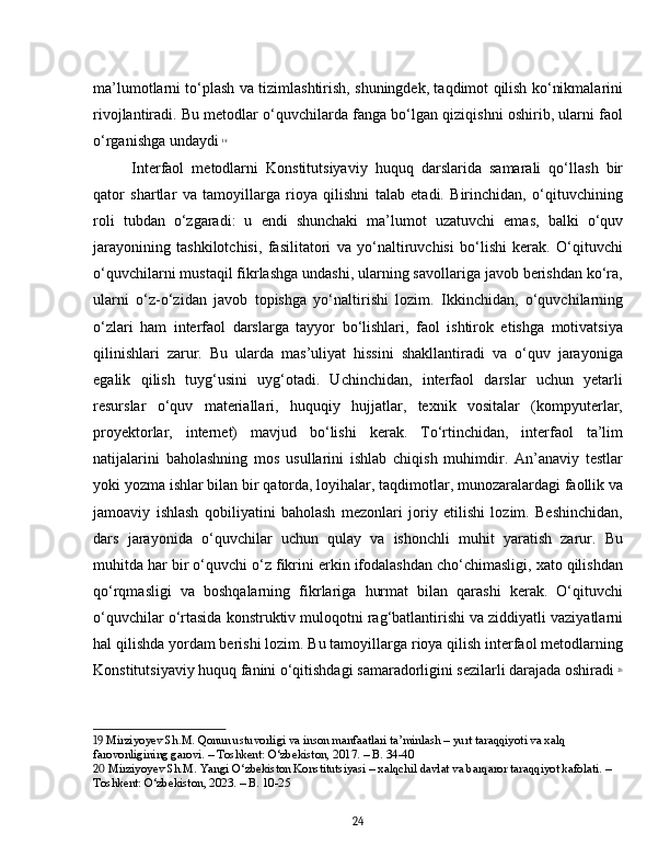 ma’lumotlarni to‘plash va tizimlashtirish, shuningdek, taqdimot qilish ko‘nikmalarini
rivojlantiradi. Bu metodlar o‘quvchilarda fanga bo‘lgan qiziqishni oshirib, ularni faol
o‘rganishga undaydi   19
Interfaol   metodlarni   Konstitutsiyaviy   huquq   darslarida   samarali   qo‘llash   bir
qator   shartlar   va   tamoyillarga   rioya   qilishni   talab   etadi.   Birinchidan,   o‘qituvchining
roli   tubdan   o‘zgaradi:   u   endi   shunchaki   ma’lumot   uzatuvchi   emas,   balki   o‘quv
jarayonining   tashkilotchisi,   fasilitatori   va   yo‘naltiruvchisi   bo‘lishi   kerak.   O‘qituvchi
o‘quvchilarni mustaqil fikrlashga undashi, ularning savollariga javob berishdan ko‘ra,
ularni   o‘z-o‘zidan   javob   topishga   yo‘naltirishi   lozim.   Ikkinchidan,   o‘quvchilarning
o‘zlari   ham   interfaol   darslarga   tayyor   bo‘lishlari,   faol   ishtirok   etishga   motivatsiya
qilinishlari   zarur.   Bu   ularda   mas’uliyat   hissini   shakllantiradi   va   o‘quv   jarayoniga
egalik   qilish   tuyg‘usini   uyg‘otadi.   Uchinchidan,   interfaol   darslar   uchun   yetarli
resurslar   o‘quv   materiallari,   huquqiy   hujjatlar,   texnik   vositalar   (kompyuterlar,
proyektorlar,   internet)   mavjud   bo‘lishi   kerak.   To‘rtinchidan,   interfaol   ta’lim
natijalarini   baholashning   mos   usullarini   ishlab   chiqish   muhimdir.   An’anaviy   testlar
yoki yozma ishlar bilan bir qatorda, loyihalar, taqdimotlar, munozaralardagi faollik va
jamoaviy   ishlash   qobiliyatini   baholash   mezonlari   joriy   etilishi   lozim.   Beshinchidan,
dars   jarayonida   o‘quvchilar   uchun   qulay   va   ishonchli   muhit   yaratish   zarur.   Bu
muhitda har bir o‘quvchi o‘z fikrini erkin ifodalashdan cho‘chimasligi, xato qilishdan
qo‘rqmasligi   va   boshqalarning   fikrlariga   hurmat   bilan   qarashi   kerak.   O‘qituvchi
o‘quvchilar o‘rtasida konstruktiv muloqotni rag‘batlantirishi va ziddiyatli vaziyatlarni
hal qilishda yordam berishi lozim. Bu tamoyillarga rioya qilish interfaol metodlarning
Konstitutsiyaviy huquq fanini o‘qitishdagi samaradorligini sezilarli darajada oshiradi   20
19  Mirziyoyev Sh.M. Qonun ustuvorligi va inson manfaatlari ta’minlash – yurt taraqqiyoti va xalq 
farovonligining garovi. – Toshkent: O‘zbekiston, 2017. – B. 34-40
20  Mirziyoyev Sh.M. Yangi O‘zbekiston Konstitutsiyasi – xalqchil davlat va barqaror taraqqiyot kafolati. – 
Toshkent: O‘zbekiston, 2023. – B. 10-25
24 
