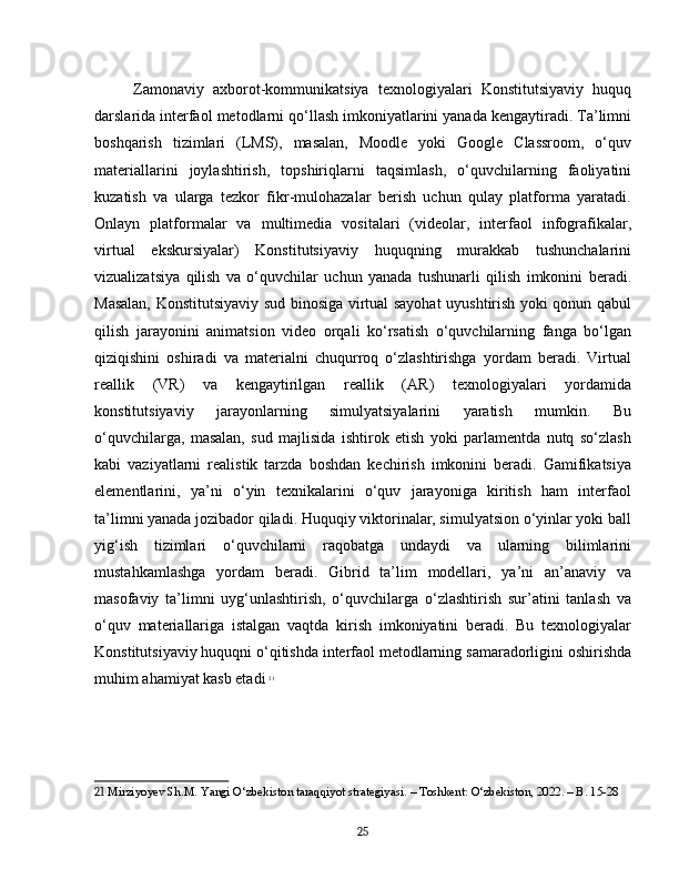 Zamonaviy   axborot-kommunikatsiya   texnologiyalari   Konstitutsiyaviy   huquq
darslarida interfaol metodlarni qo‘llash imkoniyatlarini yanada kengaytiradi. Ta’limni
boshqarish   tizimlari   (LMS),   masalan,   Moodle   yoki   Google   Classroom,   o‘quv
materiallarini   joylashtirish,   topshiriqlarni   taqsimlash,   o‘quvchilarning   faoliyatini
kuzatish   va   ularga   tezkor   fikr-mulohazalar   berish   uchun   qulay   platforma   yaratadi.
Onlayn   platformalar   va   multimedia   vositalari   (videolar,   interfaol   infografikalar,
virtual   ekskursiyalar)   Konstitutsiyaviy   huquqning   murakkab   tushunchalarini
vizualizatsiya   qilish   va   o‘quvchilar   uchun   yanada   tushunarli   qilish   imkonini   beradi.
Masalan, Konstitutsiyaviy sud binosiga virtual sayohat  uyushtirish yoki qonun qabul
qilish   jarayonini   animatsion   video   orqali   ko‘rsatish   o‘quvchilarning   fanga   bo‘lgan
qiziqishini   oshiradi   va   materialni   chuqurroq   o‘zlashtirishga   yordam   beradi.   Virtual
reallik   (VR)   va   kengaytirilgan   reallik   (AR)   texnologiyalari   yordamida
konstitutsiyaviy   jarayonlarning   simulyatsiyalarini   yaratish   mumkin.   Bu
o‘quvchilarga,   masalan,   sud   majlisida   ishtirok   etish   yoki   parlamentda   nutq   so‘zlash
kabi   vaziyatlarni   realistik   tarzda   boshdan   kechirish   imkonini   beradi.   Gamifikatsiya
elementlarini,   ya’ni   o‘yin   texnikalarini   o‘quv   jarayoniga   kiritish   ham   interfaol
ta’limni yanada jozibador qiladi. Huquqiy viktorinalar, simulyatsion o‘yinlar yoki ball
yig‘ish   tizimlari   o‘quvchilarni   raqobatga   undaydi   va   ularning   bilimlarini
mustahkamlashga   yordam   beradi.   Gibrid   ta’lim   modellari,   ya’ni   an’anaviy   va
masofaviy   ta’limni   uyg‘unlashtirish,   o‘quvchilarga   o‘zlashtirish   sur’atini   tanlash   va
o‘quv   materiallariga   istalgan   vaqtda   kirish   imkoniyatini   beradi.   Bu   texnologiyalar
Konstitutsiyaviy huquqni o‘qitishda interfaol metodlarning samaradorligini oshirishda
muhim ahamiyat kasb etadi   21
21  Mirziyoyev Sh.M. Yangi O‘zbekiston taraqqiyot strategiyasi. – Toshkent: O‘zbekiston, 2022. – B. 15-28
25 