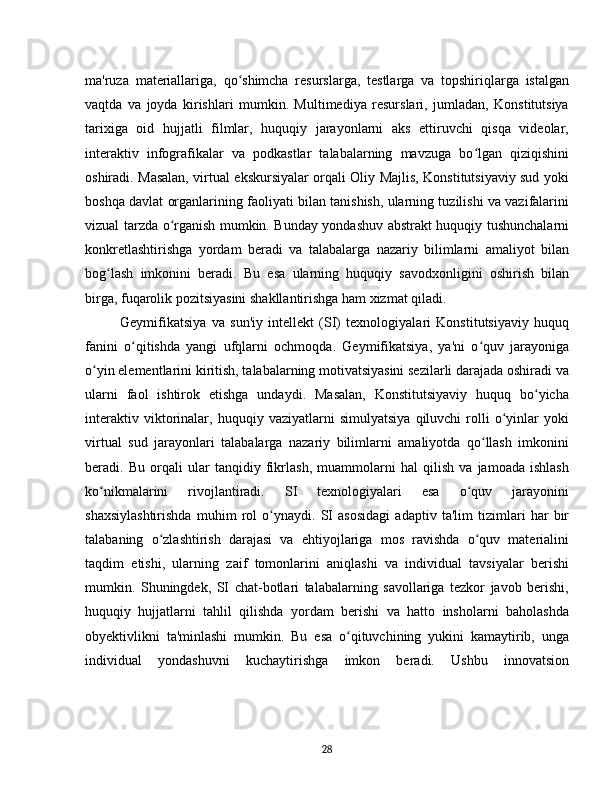ma'ruza   materiallariga,   qo shimcha   resurslarga,   testlarga   va   topshiriqlarga   istalganʻ
vaqtda   va   joyda   kirishlari   mumkin.   Multimediya   resurslari,   jumladan,   Konstitutsiya
tarixiga   oid   hujjatli   filmlar,   huquqiy   jarayonlarni   aks   ettiruvchi   qisqa   videolar,
interaktiv   infografikalar   va   podkastlar   talabalarning   mavzuga   bo lgan   qiziqishini	
ʻ
oshiradi. Masalan, virtual ekskursiyalar orqali Oliy Majlis, Konstitutsiyaviy sud yoki
boshqa davlat organlarining faoliyati bilan tanishish, ularning tuzilishi va vazifalarini
vizual tarzda o rganish mumkin. Bunday yondashuv abstrakt huquqiy tushunchalarni	
ʻ
konkretlashtirishga   yordam   beradi   va   talabalarga   nazariy   bilimlarni   amaliyot   bilan
bog lash   imkonini   beradi.   Bu   esa   ularning   huquqiy   savodxonligini   oshirish   bilan	
ʻ
birga, fuqarolik pozitsiyasini shakllantirishga ham xizmat qiladi.
Geymifikatsiya   va   sun'iy   intellekt   (SI)   texnologiyalari   Konstitutsiyaviy   huquq
fanini   o qitishda   yangi   ufqlarni   ochmoqda.   Geymifikatsiya,   ya'ni   o quv   jarayoniga	
ʻ ʻ
o yin elementlarini kiritish, talabalarning motivatsiyasini sezilarli darajada oshiradi va	
ʻ
ularni   faol   ishtirok   etishga   undaydi.   Masalan,   Konstitutsiyaviy   huquq   bo yicha	
ʻ
interaktiv   viktorinalar,   huquqiy   vaziyatlarni   simulyatsiya   qiluvchi   rolli   o yinlar   yoki	
ʻ
virtual   sud   jarayonlari   talabalarga   nazariy   bilimlarni   amaliyotda   qo llash   imkonini	
ʻ
beradi.   Bu   orqali   ular   tanqidiy   fikrlash,   muammolarni   hal   qilish   va   jamoada   ishlash
ko nikmalarini   rivojlantiradi.   SI   texnologiyalari   esa   o quv   jarayonini	
ʻ ʻ
shaxsiylashtirishda   muhim   rol   o ynaydi.   SI   asosidagi   adaptiv   ta'lim   tizimlari   har   bir	
ʻ
talabaning   o zlashtirish   darajasi   va   ehtiyojlariga   mos   ravishda   o quv   materialini	
ʻ ʻ
taqdim   etishi,   ularning   zaif   tomonlarini   aniqlashi   va   individual   tavsiyalar   berishi
mumkin.   Shuningdek,   SI   chat-botlari   talabalarning   savollariga   tezkor   javob   berishi,
huquqiy   hujjatlarni   tahlil   qilishda   yordam   berishi   va   hatto   insholarni   baholashda
obyektivlikni   ta'minlashi   mumkin.   Bu   esa   o qituvchining   yukini   kamaytirib,   unga	
ʻ
individual   yondashuvni   kuchaytirishga   imkon   beradi.   Ushbu   innovatsion
28 