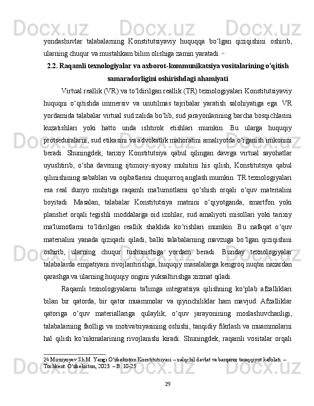 yondashuvlar   talabalarning   Konstitutsiyaviy   huquqqa   bo lgan   qiziqishini   oshirib,ʻ
ularning chuqur va mustahkam bilim olishiga zamin yaratadi.   24
2.2. Raqamli texnologiyalar va axborot-kommunikatsiya vositalarining o'qitish
samaradorligini oshirishdagi ahamiyati
Virtual reallik (VR) va to ldirilgan reallik (TR) texnologiyalari Konstitutsiyaviy	
ʻ
huquqni   o qitishda   immersiv   va   unutilmas   tajribalar   yaratish   salohiyatiga   ega.   VR	
ʻ
yordamida talabalar virtual sud zalida bo lib, sud jarayonlarining barcha bosqichlarini	
ʻ
kuzatishlari   yoki   hatto   unda   ishtirok   etishlari   mumkin.   Bu   ularga   huquqiy
protseduralarni, sud etikasini va advokatlik mahoratini amaliyotda o rganish imkonini	
ʻ
beradi.   Shuningdek,   tarixiy   Konstitutsiya   qabul   qilingan   davrga   virtual   sayohatlar
uyushtirib,   o sha   davrning   ijtimoiy-siyosiy   muhitini   his   qilish,   Konstitutsiya   qabul	
ʻ
qilinishining sabablari va oqibatlarini chuqurroq anglash mumkin. TR texnologiyalari
esa   real   dunyo   muhitiga   raqamli   ma'lumotlarni   qo shish   orqali   o quv   materialini	
ʻ ʻ
boyitadi.   Masalan,   talabalar   Konstitutsiya   matnini   o qiyotganda,   smartfon   yoki	
ʻ
planshet   orqali   tegishli   moddalarga   oid   izohlar,   sud   amaliyoti   misollari   yoki   tarixiy
ma'lumotlarni   to ldirilgan   reallik   shaklida   ko rishlari   mumkin.   Bu   nafaqat   o quv	
ʻ ʻ ʻ
materialini   yanada   qiziqarli   qiladi,   balki   talabalarning   mavzuga   bo lgan   qiziqishini	
ʻ
oshirib,   ularning   chuqur   tushunishiga   yordam   beradi.   Bunday   texnologiyalar
talabalarda empatiyani rivojlantirishga, huquqiy masalalarga kengroq nuqtai nazardan
qarashga va ularning huquqiy ongini yuksaltirishga xizmat qiladi.
Raqamli   texnologiyalarni   ta'limga   integratsiya   qilishning   ko plab   afzalliklari
ʻ
bilan   bir   qatorda,   bir   qator   muammolar   va   qiyinchiliklar   ham   mavjud.   Afzalliklar
qatoriga   o quv   materiallariga   qulaylik,   o quv   jarayonining   moslashuvchanligi,	
ʻ ʻ
talabalarning faolligi va motivatsiyasining oshishi, tanqidiy fikrlash va muammolarni
hal   qilish   ko nikmalarining   rivojlanishi   kiradi.   Shuningdek,   raqamli   vositalar   orqali
ʻ
24  Mirziyoyev Sh.M. Yangi O‘zbekiston Konstitutsiyasi – xalqchil davlat va barqaror taraqqiyot kafolati. – 
Toshkent: O‘zbekiston, 2023. – B. 10-25
29 