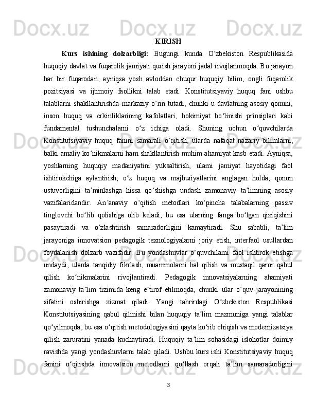 KIRISH
Kurs   ishining   dolzarbligi:   Bugungi   kunda   O zbekiston   Respublikasidaʻ
huquqiy davlat va fuqarolik jamiyati qurish jarayoni jadal rivojlanmoqda. Bu jarayon
har   bir   fuqarodan,   ayniqsa   yosh   avloddan   chuqur   huquqiy   bilim,   ongli   fuqarolik
pozitsiyasi   va   ijtimoiy   faollikni   talab   etadi.   Konstitutsiyaviy   huquq   fani   ushbu
talablarni   shakllantirishda   markaziy   o rin   tutadi,   chunki   u   davlatning   asosiy   qonuni,	
ʻ
inson   huquq   va   erkinliklarining   kafolatlari,   hokimiyat   bo linishi   prinsiplari   kabi	
ʻ
fundamental   tushunchalarni   o z   ichiga   oladi.   Shuning   uchun   o quvchilarda	
ʻ ʻ
Konstitutsiyaviy   huquq   fanini   samarali   o qitish,   ularda   nafaqat   nazariy   bilimlarni,	
ʻ
balki amaliy ko nikmalarni ham shakllantirish muhim ahamiyat kasb etadi. Ayniqsa,	
ʻ
yoshlarning   huquqiy   madaniyatini   yuksaltirish,   ularni   jamiyat   hayotidagi   faol
ishtirokchiga   aylantirish,   o z   huquq   va   majburiyatlarini   anglagan   holda,   qonun	
ʻ
ustuvorligini   ta minlashga   hissa   qo shishga   undash   zamonaviy   ta limning   asosiy	
ʼ ʻ ʼ
vazifalaridandir.   An anaviy   o qitish   metodlari   ko pincha   talabalarning   passiv	
ʼ ʻ ʻ
tinglovchi   bo lib   qolishiga   olib   keladi,   bu   esa   ularning   fanga   bo lgan   qiziqishini	
ʻ ʻ
pasaytiradi   va   o zlashtirish   samaradorligini   kamaytiradi.   Shu   sababli,   ta lim	
ʻ ʼ
jarayoniga   innovatsion   pedagogik   texnologiyalarni   joriy   etish,   interfaol   usullardan
foydalanish   dolzarb   vazifadir.   Bu   yondashuvlar   o quvchilarni   faol   ishtirok   etishga	
ʻ
undaydi,   ularda   tanqidiy   fikrlash,   muammolarni   hal   qilish   va   mustaqil   qaror   qabul
qilish   ko nikmalarini   rivojlantiradi.   Pedagogik   innovatsiyalarning   ahamiyati	
ʻ
zamonaviy   ta lim   tizimida   keng   e tirof   etilmoqda,   chunki   ular   o quv   jarayonining	
ʼ ʼ ʻ
sifatini   oshirishga   xizmat   qiladi.   Yangi   tahrirdagi   O zbekiston   Respublikasi	
ʻ
Konstitutsiyasining   qabul   qilinishi   bilan   huquqiy   ta lim   mazmuniga   yangi   talablar	
ʼ
qo yilmoqda, bu esa o qitish metodologiyasini qayta ko rib chiqish va modernizatsiya	
ʻ ʻ ʻ
qilish   zaruratini   yanada   kuchaytiradi.   Huquqiy   ta lim   sohasidagi   islohotlar   doimiy	
ʼ
ravishda   yangi   yondashuvlarni   talab   qiladi.   Ushbu   kurs   ishi   Konstitutsiyaviy   huquq
fanini   o qitishda   innovatsion   metodlarni   qo llash   orqali   ta lim   samaradorligini	
ʻ ʻ ʼ
3 