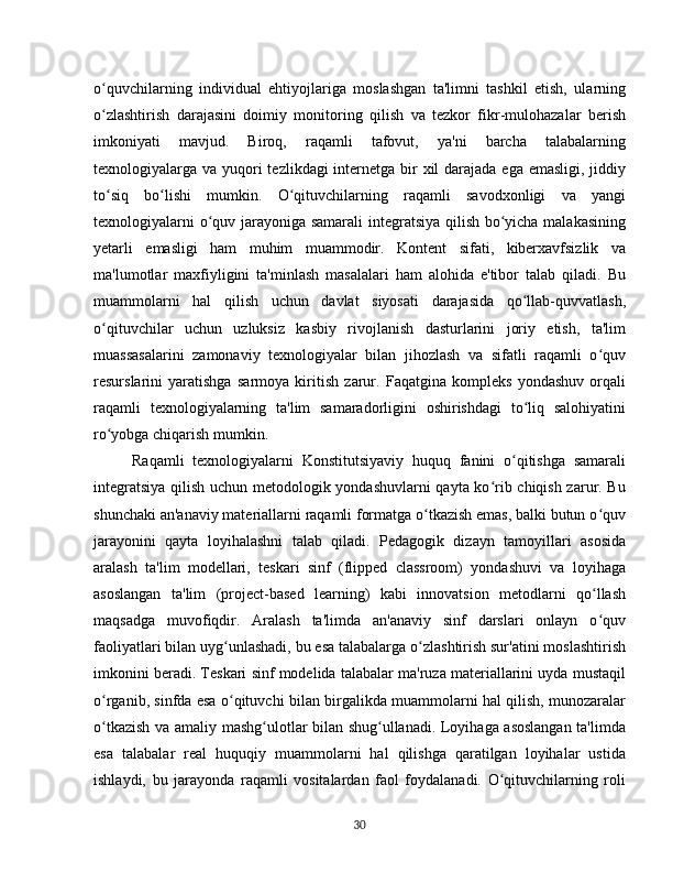 o quvchilarning   individual   ehtiyojlariga   moslashgan   ta'limni   tashkil   etish,   ularningʻ
o zlashtirish   darajasini   doimiy   monitoring   qilish   va   tezkor   fikr-mulohazalar   berish
ʻ
imkoniyati   mavjud.   Biroq,   raqamli   tafovut,   ya'ni   barcha   talabalarning
texnologiyalarga va yuqori  tezlikdagi  internetga bir  xil darajada ega emasligi, jiddiy
to siq   bo lishi   mumkin.   O qituvchilarning   raqamli   savodxonligi   va   yangi
ʻ ʻ ʻ
texnologiyalarni o quv jarayoniga samarali  integratsiya qilish bo yicha malakasining	
ʻ ʻ
yetarli   emasligi   ham   muhim   muammodir.   Kontent   sifati,   kiberxavfsizlik   va
ma'lumotlar   maxfiyligini   ta'minlash   masalalari   ham   alohida   e'tibor   talab   qiladi.   Bu
muammolarni   hal   qilish   uchun   davlat   siyosati   darajasida   qo llab-quvvatlash,	
ʻ
o qituvchilar   uchun   uzluksiz   kasbiy   rivojlanish   dasturlarini   joriy   etish,   ta'lim	
ʻ
muassasalarini   zamonaviy   texnologiyalar   bilan   jihozlash   va   sifatli   raqamli   o quv	
ʻ
resurslarini   yaratishga   sarmoya   kiritish   zarur.   Faqatgina   kompleks   yondashuv   orqali
raqamli   texnologiyalarning   ta'lim   samaradorligini   oshirishdagi   to liq   salohiyatini	
ʻ
ro yobga chiqarish mumkin.	
ʻ
Raqamli   texnologiyalarni   Konstitutsiyaviy   huquq   fanini   o qitishga   samarali	
ʻ
integratsiya qilish uchun metodologik yondashuvlarni  qayta ko rib chiqish zarur. Bu	
ʻ
shunchaki an'anaviy materiallarni raqamli formatga o tkazish emas, balki butun o quv	
ʻ ʻ
jarayonini   qayta   loyihalashni   talab   qiladi.   Pedagogik   dizayn   tamoyillari   asosida
aralash   ta'lim   modellari,   teskari   sinf   (flipped   classroom)   yondashuvi   va   loyihaga
asoslangan   ta'lim   (project-based   learning)   kabi   innovatsion   metodlarni   qo llash	
ʻ
maqsadga   muvofiqdir.   Aralash   ta'limda   an'anaviy   sinf   darslari   onlayn   o quv
ʻ
faoliyatlari bilan uyg unlashadi, bu esa talabalarga o zlashtirish sur'atini moslashtirish	
ʻ ʻ
imkonini beradi. Teskari sinf modelida talabalar ma'ruza materiallarini uyda mustaqil
o rganib, sinfda esa o qituvchi bilan birgalikda muammolarni hal qilish, munozaralar	
ʻ ʻ
o tkazish va amaliy mashg ulotlar bilan shug ullanadi. Loyihaga asoslangan ta'limda
ʻ ʻ ʻ
esa   talabalar   real   huquqiy   muammolarni   hal   qilishga   qaratilgan   loyihalar   ustida
ishlaydi,   bu   jarayonda   raqamli   vositalardan   faol   foydalanadi.   O qituvchilarning   roli	
ʻ
30 