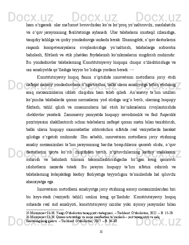 ham o zgaradi: ular ma'lumot beruvchidan ko ra ko proq yo naltiruvchi, maslahatchiʻ ʻ ʻ ʻ
va   o quv   jarayonining   fasilitatoriga   aylanadi.   Ular   talabalarni   mustaqil   izlanishga,
ʻ
tanqidiy tahlilga va ijodiy yondashuvga undashi kerak. Shuningdek, o quv dasturlarini	
ʻ
raqamli   kompetensiyalarni   rivojlantirishga   yo naltirish,   talabalarga   axborotni	
ʻ
baholash,   filtrlash   va   etik   jihatdan   foydalanish   ko nikmalarini   singdirish   muhimdir.
ʻ
Bu   yondashuvlar   talabalarning   Konstitutsiyaviy   huquqni   chuqur   o zlashtirishiga   va	
ʻ
uni amaliyotda qo llashga tayyor bo lishiga yordam beradi.	
ʻ ʻ   25
  26
Konstitutsiyaviy   huquq   fanini   o qitishda   innovatsion   metodlarni   joriy   etish	
ʻ
nafaqat nazariy yondashuvlarni o zgartirishni, balki ularni amaliyotga tatbiq etishning	
ʻ
aniq   mexanizmlarini   ishlab   chiqishni   ham   talab   qiladi.   An anaviy   ta lim   usullari	
ʼ ʼ
ko pincha   talabalarda   qonun   normalarini   yod   olishga   urg u   berib,   ularning   huquqiy	
ʻ ʻ
fikrlash,   tahlil   qilish   va   muammolarni   hal   etish   ko nikmalarini   rivojlantirishda	
ʻ
cheklovlar   yaratadi.   Zamonaviy   jamiyatda   huquqiy   savodxonlik   va   faol   fuqarolik
pozitsiyasini   shakllantirish   uchun   talabalarni   nafaqat   qonun   matni   bilan   tanishtirish,
balki   ularni   huquqiy   munosabatlar   ishtirokchisi   sifatida   real   vaziyatlarda   harakat
qilishga   o rgatish   muhimdir.   Shu   sababli,   innovatsion   metodlarni   joriy   etishning	
ʻ
amaliy   mexanizmlari   ta lim   jarayonining   barcha   bosqichlarini   qamrab   olishi,   o quv	
ʼ ʻ
dasturlarini   qayta   ko rib   chiqishdan   tortib,   o qituvchilarning   kasbiy   malakasini
ʻ ʻ
oshirish   va   baholash   tizimini   takomillashtirishgacha   bo lgan   keng   qamrovli	
ʻ
islohotlarni   nazarda   tutadi.   Bu   jarayon   huquqiy   ta lim   sifatini   oshirish   va	
ʼ
talabalarning   kelajakdagi   kasbiy   faoliyatiga   tayyorligini   ta minlashda   hal   qiluvchi	
ʼ
ahamiyatga ega.
Innovatsion metodlarni amaliyotga joriy etishning asosiy mexanizmlaridan biri
bu   keys-stadi   (vaziyatli   tahlil)   usulini   keng   qo llashdir.   Konstitutsiyaviy   huquq	
ʻ
sohasida   real   sud   amaliyoti,   konstitutsiyaviy   nizolar   yoki   siyosiy   jarayonlar   bilan
25  Mirziyoyev Sh.M. Yangi O‘zbekiston taraqqiyot strategiyasi. – Toshkent: O‘zbekiston, 2022. – B. 15-28
26  Mirziyoyev Sh.M. Qonun ustuvorligi va inson manfaatlari ta’minlash – yurt taraqqiyoti va xalq 
farovonligining garovi. – Toshkent: O‘zbekiston, 2017. – B. 34-40
31 