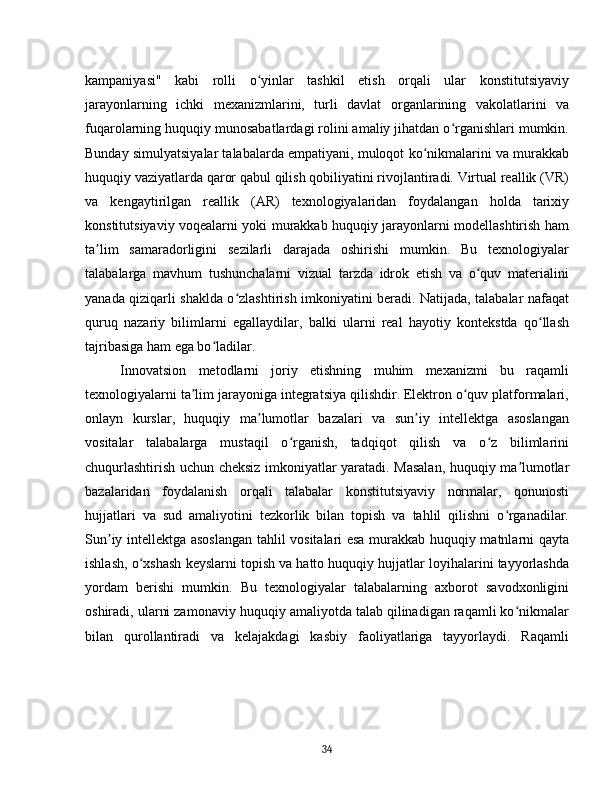kampaniyasi"   kabi   rolli   o yinlar   tashkil   etish   orqali   ular   konstitutsiyaviyʻ
jarayonlarning   ichki   mexanizmlarini,   turli   davlat   organlarining   vakolatlarini   va
fuqarolarning huquqiy munosabatlardagi rolini amaliy jihatdan o rganishlari mumkin.	
ʻ
Bunday simulyatsiyalar talabalarda empatiyani, muloqot ko nikmalarini va murakkab	
ʻ
huquqiy vaziyatlarda qaror qabul qilish qobiliyatini rivojlantiradi. Virtual reallik (VR)
va   kengaytirilgan   reallik   (AR)   texnologiyalaridan   foydalangan   holda   tarixiy
konstitutsiyaviy voqealarni yoki murakkab huquqiy jarayonlarni modellashtirish ham
ta lim   samaradorligini   sezilarli   darajada   oshirishi   mumkin.   Bu   texnologiyalar	
ʼ
talabalarga   mavhum   tushunchalarni   vizual   tarzda   idrok   etish   va   o quv   materialini	
ʻ
yanada qiziqarli shaklda o zlashtirish imkoniyatini beradi. Natijada, talabalar nafaqat	
ʻ
quruq   nazariy   bilimlarni   egallaydilar,   balki   ularni   real   hayotiy   kontekstda   qo llash	
ʻ
tajribasiga ham ega bo ladilar.	
ʻ
Innovatsion   metodlarni   joriy   etishning   muhim   mexanizmi   bu   raqamli
texnologiyalarni ta lim jarayoniga integratsiya qilishdir. Elektron o quv platformalari,	
ʼ ʻ
onlayn   kurslar,   huquqiy   ma lumotlar   bazalari   va   sun iy   intellektga   asoslangan	
ʼ ʼ
vositalar   talabalarga   mustaqil   o rganish,   tadqiqot   qilish   va   o z   bilimlarini	
ʻ ʻ
chuqurlashtirish uchun cheksiz imkoniyatlar yaratadi. Masalan, huquqiy ma lumotlar	
ʼ
bazalaridan   foydalanish   orqali   talabalar   konstitutsiyaviy   normalar,   qonunosti
hujjatlari   va   sud   amaliyotini   tezkorlik   bilan   topish   va   tahlil   qilishni   o rganadilar.	
ʻ
Sun iy intellektga asoslangan tahlil vositalari esa murakkab huquqiy matnlarni qayta	
ʼ
ishlash, o xshash keyslarni topish va hatto huquqiy hujjatlar loyihalarini tayyorlashda	
ʻ
yordam   berishi   mumkin.   Bu   texnologiyalar   talabalarning   axborot   savodxonligini
oshiradi, ularni zamonaviy huquqiy amaliyotda talab qilinadigan raqamli ko nikmalar	
ʻ
bilan   qurollantiradi   va   kelajakdagi   kasbiy   faoliyatlariga   tayyorlaydi.   Raqamli
34 