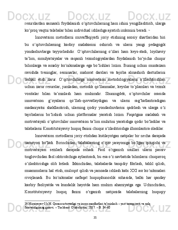 resurslardan samarali foydalanish o qituvchilarning ham ishini yengillashtirib, ulargaʻ
ko proq vaqtni talabalar bilan individual ishlashga ajratish imkonini beradi.	
ʻ   28
Innovatsion   metodlarni   muvaffaqiyatli   joriy   etishning   asosiy   shartlaridan   biri
bu   o qituvchilarning   kasbiy   malakasini   oshirish   va   ularni   yangi   pedagogik	
ʻ
yondashuvlarga   tayyorlashdir.   O qituvchilarning   o zlari   ham   keys-stadi,   loyihaviy	
ʻ ʻ
ta lim,   simulyatsiyalar   va   raqamli   texnologiyalardan   foydalanish   bo yicha   chuqur	
ʼ ʻ
bilimlarga   va   amaliy   ko nikmalarga   ega   bo lishlari   lozim.   Buning   uchun   muntazam	
ʻ ʻ
ravishda   treninglar,   seminarlar,   mahorat   darslari   va   tajriba   almashish   dasturlarini
tashkil   etish   zarur.   O qituvchilarga   innovatsion   metodologiyalarni   o zlashtirishlari	
ʻ ʻ
uchun zarur resurslar, jumladan, metodik qo llanmalar, keyslar to plamlari va texnik	
ʻ ʻ
vositalar   bilan   ta minlash   ham   muhimdir.   Shuningdek,   o qituvchilar   orasida	
ʼ ʻ
innovatsion   g oyalarni   qo llab-quvvatlaydigan   va   ularni   rag batlantiradigan	
ʻ ʻ ʻ
madaniyatni   shakllantirish,   ularning   ijodiy   yondashuvlarini   qadrlash   va   ularga   o z	
ʻ
tajribalarini   bo lishish   uchun   platformalar   yaratish   lozim.   Faqatgina   malakali   va	
ʻ
motivatsiyali o qituvchilar innovatsion ta lim muhitini yaratishga qodir bo ladilar va
ʻ ʼ ʻ
talabalarni Konstitutsiyaviy huquq fanini chuqur o zlashtirishga ilhomlantira oladilar.	
ʻ
Innovatsion metodlarni joriy etishdan kutilayotgan natijalar bir necha darajada
namoyon   bo ladi.   Birinchidan,   talabalarning   o quv   jarayoniga   bo lgan   qiziqishi   va	
ʻ ʻ ʻ
motivatsiyasi   sezilarli   darajada   oshadi.   Faol   o rganish   usullari   ularni   passiv	
ʻ
tinglovchidan faol ishtirokchiga aylantiradi, bu esa o z navbatida bilimlarni chuqurroq
ʻ
o zlashtirishga   olib   keladi.   Ikkinchidan,   talabalarda   tanqidiy   fikrlash,   tahlil   qilish,	
ʻ
muammolarni hal etish, muloqot qilish va jamoada ishlash kabi XXI asr ko nikmalari	
ʻ
rivojlanadi.   Bu   ko nikmalar   nafaqat   huquqshunoslik   sohasida,   balki   har   qanday	
ʻ
kasbiy   faoliyatda   va   kundalik   hayotda   ham   muhim   ahamiyatga   ega.   Uchinchidan,
Konstitutsiyaviy   huquq   fanini   o rganish   natijasida   talabalarning   huquqiy	
ʻ
28  Mirziyoyev Sh.M. Qonun ustuvorligi va inson manfaatlari ta’minlash – yurt taraqqiyoti va xalq 
farovonligining garovi. – Toshkent: O‘zbekiston, 2017. – B. 34-40
35 