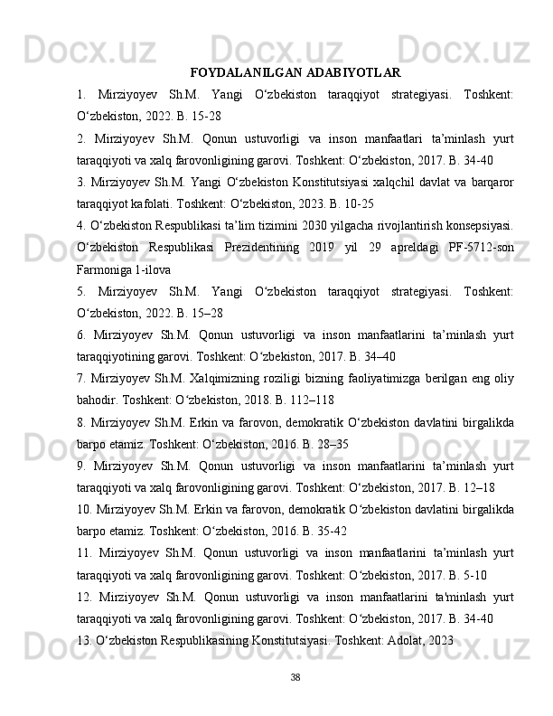 FOYDALANILGAN ADABIYOTLAR
1.   Mirziyoyev   Sh.M.   Yangi   O‘zbekiston   taraqqiyot   strategiyasi.   Toshkent:
O‘zbekiston, 2022. B. 15-28
2.   Mirziyoyev   Sh.M.   Qonun   ustuvorligi   va   inson   manfaatlari   ta’minlash   yurt
taraqqiyoti va xalq farovonligining garovi. Toshkent: O‘zbekiston, 2017. B. 34-40
3.   Mirziyoyev   Sh.M.   Yangi   O‘zbekiston   Konstitutsiyasi   xalqchil   davlat   va   barqaror
taraqqiyot kafolati. Toshkent: O‘zbekiston, 2023. B. 10-25
4. O‘zbekiston Respublikasi ta’lim tizimini 2030 yilgacha rivojlantirish konsepsiyasi.
O‘zbekiston   Respublikasi   Prezidentining   2019   yil   29   apreldagi   PF-5712-son
Farmoniga 1-ilova
5.   Mirziyoyev   Sh.M.   Yangi   O zbekiston   taraqqiyot   strategiyasi.   Toshkent:ʻ
O zbekiston, 2022. B. 15–28	
ʻ
6.   Mirziyoyev   Sh.M.   Qonun   ustuvorligi   va   inson   manfaatlarini   ta’minlash   yurt
taraqqiyotining garovi. Toshkent: O zbekiston, 2017. B. 34–40	
ʻ
7.   Mirziyoyev   Sh.M.   Xalqimizning   roziligi   bizning   faoliyatimizga   berilgan   eng   oliy
bahodir. Toshkent: O zbekiston, 2018. B. 112–118	
ʻ
8.  Mirziyoyev  Sh.M.  Erkin  va   farovon,  demokratik  O‘zbekiston   davlatini   birgalikda
barpo etamiz. Toshkent: O‘zbekiston, 2016. B. 28–35
9.   Mirziyoyev   Sh.M.   Qonun   ustuvorligi   va   inson   manfaatlarini   ta’minlash   yurt
taraqqiyoti va xalq farovonligining garovi. Toshkent: O‘zbekiston, 2017. B. 12–18
10. Mirziyoyev Sh.M. Erkin va farovon, demokratik O zbekiston davlatini birgalikda	
ʻ
barpo etamiz. Toshkent: O zbekiston, 2016. B. 35-42	
ʻ
11.   Mirziyoyev   Sh.M.   Qonun   ustuvorligi   va   inson   manfaatlarini   ta’minlash   yurt
taraqqiyoti va xalq farovonligining garovi. Toshkent: O zbekiston, 2017. B. 5-10	
ʻ
12.   Mirziyoyev   Sh.M.   Qonun   ustuvorligi   va   inson   manfaatlarini   ta'minlash   yurt
taraqqiyoti va xalq farovonligining garovi. Toshkent: O zbekiston, 2017. B. 34-40
ʻ
13. O‘zbekiston Respublikasining Konstitutsiyasi. Toshkent: Adolat, 2023
38 