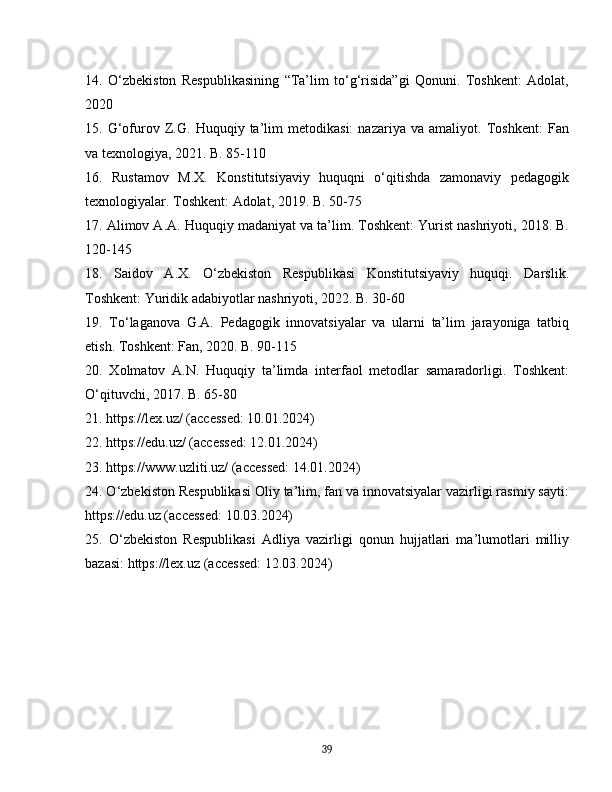 14.   O‘zbekiston   Respublikasining   “Ta’lim   to‘g‘risida”gi   Qonuni.   Toshkent:   Adolat,
2020
15.   G‘ofurov   Z.G.   Huquqiy   ta’lim   metodikasi:   nazariya   va   amaliyot.   Toshkent:   Fan
va texnologiya, 2021. B. 85-110
16.   Rustamov   M.X.   Konstitutsiyaviy   huquqni   o‘qitishda   zamonaviy   pedagogik
texnologiyalar. Toshkent: Adolat, 2019. B. 50-75
17. Alimov A.A. Huquqiy madaniyat va ta’lim. Toshkent: Yurist nashriyoti, 2018. B.
120-145
18.   Saidov   A.X.   O‘zbekiston   Respublikasi   Konstitutsiyaviy   huquqi.   Darslik.
Toshkent: Yuridik adabiyotlar nashriyoti, 2022. B. 30-60
19.   To‘laganova   G.A.   Pedagogik   innovatsiyalar   va   ularni   ta’lim   jarayoniga   tatbiq
etish. Toshkent: Fan, 2020. B. 90-115
20.   Xolmatov   A.N.   Huquqiy   ta’limda   interfaol   metodlar   samaradorligi.   Toshkent:
O‘qituvchi, 2017. B. 65-80
21. https://lex.uz/ (accessed: 10.01.2024)
22. https://edu.uz/ (accessed: 12.01.2024)
23. https://www.uzliti.uz/ (accessed: 14.01.2024)
24. O‘zbekiston Respublikasi Oliy ta’lim, fan va innovatsiyalar vazirligi rasmiy sayti:
https://edu.uz (accessed: 10.03.2024)
25.   O‘zbekiston   Respublikasi   Adliya   vazirligi   qonun   hujjatlari   ma’lumotlari   milliy
bazasi: https://lex.uz (accessed: 12.03.2024)
39 
