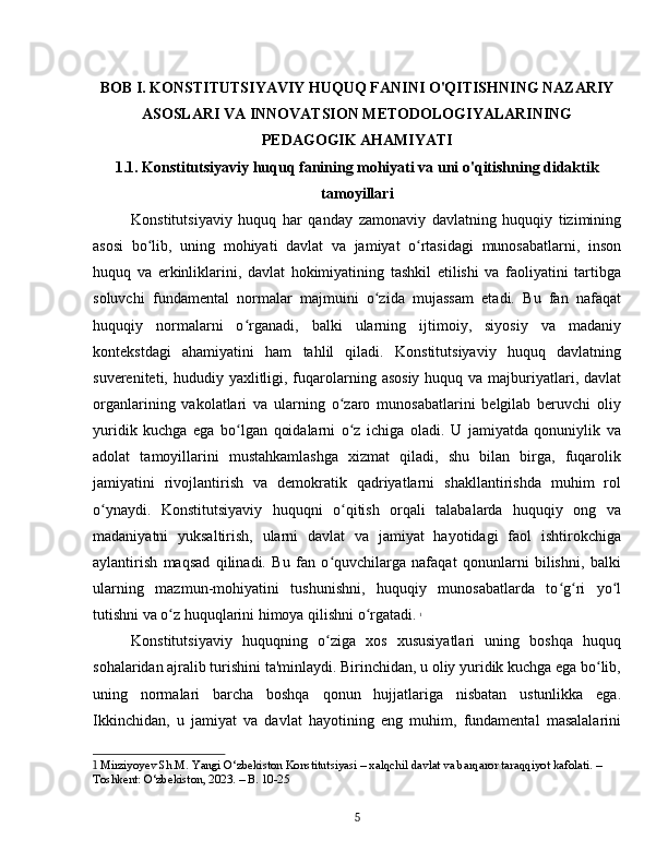 BOB I. KONSTITUTSIYAVIY HUQUQ FANINI O'QITISHNING NAZARIY
ASOSLARI VA INNOVATSION METODOLOGIYALARINING
PEDAGOGIK AHAMIYATI
1.1. Konstitutsiyaviy huquq fanining mohiyati va uni o'qitishning didaktik
tamoyillari
Konstitutsiyaviy   huquq   har   qanday   zamonaviy   davlatning   huquqiy   tizimining
asosi   bo lib,   uning   mohiyati   davlat   va   jamiyat   o rtasidagi   munosabatlarni,   insonʻ ʻ
huquq   va   erkinliklarini,   davlat   hokimiyatining   tashkil   etilishi   va   faoliyatini   tartibga
soluvchi   fundamental   normalar   majmuini   o zida   mujassam   etadi.   Bu   fan   nafaqat	
ʻ
huquqiy   normalarni   o rganadi,   balki   ularning   ijtimoiy,   siyosiy   va   madaniy	
ʻ
kontekstdagi   ahamiyatini   ham   tahlil   qiladi.   Konstitutsiyaviy   huquq   davlatning
suvereniteti, hududiy yaxlitligi, fuqarolarning asosiy  huquq va majburiyatlari, davlat
organlarining   vakolatlari   va   ularning   o zaro   munosabatlarini   belgilab   beruvchi   oliy	
ʻ
yuridik   kuchga   ega   bo lgan   qoidalarni   o z   ichiga   oladi.   U   jamiyatda   qonuniylik   va	
ʻ ʻ
adolat   tamoyillarini   mustahkamlashga   xizmat   qiladi,   shu   bilan   birga,   fuqarolik
jamiyatini   rivojlantirish   va   demokratik   qadriyatlarni   shakllantirishda   muhim   rol
o ynaydi.   Konstitutsiyaviy   huquqni   o qitish   orqali   talabalarda   huquqiy   ong   va	
ʻ ʻ
madaniyatni   yuksaltirish,   ularni   davlat   va   jamiyat   hayotidagi   faol   ishtirokchiga
aylantirish   maqsad   qilinadi.   Bu   fan   o quvchilarga   nafaqat   qonunlarni   bilishni,   balki	
ʻ
ularning   mazmun-mohiyatini   tushunishni,   huquqiy   munosabatlarda   to g ri   yo l	
ʻ ʻ ʻ
tutishni va o z huquqlarini himoya qilishni o rgatadi.	
ʻ ʻ   1
Konstitutsiyaviy   huquqning   o ziga   xos   xususiyatlari   uning   boshqa   huquq	
ʻ
sohalaridan ajralib turishini ta'minlaydi. Birinchidan, u oliy yuridik kuchga ega bo lib,	
ʻ
uning   normalari   barcha   boshqa   qonun   hujjatlariga   nisbatan   ustunlikka   ega.
Ikkinchidan,   u   jamiyat   va   davlat   hayotining   eng   muhim,   fundamental   masalalarini
1  Mirziyoyev Sh.M. Yangi O‘zbekiston Konstitutsiyasi – xalqchil davlat va barqaror taraqqiyot kafolati. – 
Toshkent: O‘zbekiston, 2023. – B. 10-25
5 