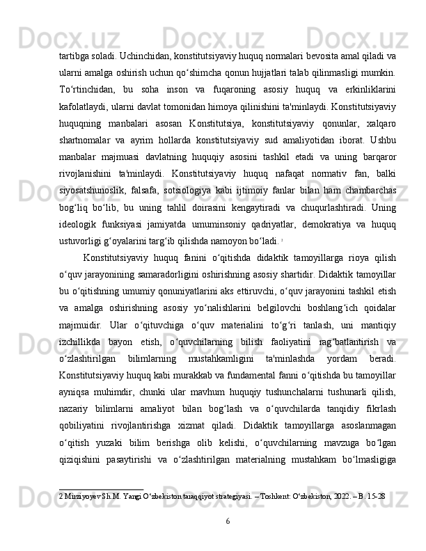 tartibga soladi. Uchinchidan, konstitutsiyaviy huquq normalari bevosita amal qiladi va
ularni amalga oshirish uchun qo shimcha qonun hujjatlari talab qilinmasligi mumkin.ʻ
To rtinchidan,   bu   soha   inson   va   fuqaroning   asosiy   huquq   va   erkinliklarini	
ʻ
kafolatlaydi, ularni davlat tomonidan himoya qilinishini ta'minlaydi. Konstitutsiyaviy
huquqning   manbalari   asosan   Konstitutsiya,   konstitutsiyaviy   qonunlar,   xalqaro
shartnomalar   va   ayrim   hollarda   konstitutsiyaviy   sud   amaliyotidan   iborat.   Ushbu
manbalar   majmuasi   davlatning   huquqiy   asosini   tashkil   etadi   va   uning   barqaror
rivojlanishini   ta'minlaydi.   Konstitutsiyaviy   huquq   nafaqat   normativ   fan,   balki
siyosatshunoslik,   falsafa,   sotsiologiya   kabi   ijtimoiy   fanlar   bilan   ham   chambarchas
bog liq   bo lib,   bu   uning   tahlil   doirasini   kengaytiradi   va   chuqurlashtiradi.   Uning
ʻ ʻ
ideologik   funksiyasi   jamiyatda   umuminsoniy   qadriyatlar,   demokratiya   va   huquq
ustuvorligi g oyalarini targ ib qilishda namoyon bo ladi.	
ʻ ʻ ʻ   2
Konstitutsiyaviy   huquq   fanini   o qitishda   didaktik   tamoyillarga   rioya   qilish	
ʻ
o quv jarayonining samaradorligini oshirishning asosiy shartidir. Didaktik tamoyillar	
ʻ
bu o qitishning umumiy qonuniyatlarini aks ettiruvchi, o quv jarayonini tashkil etish	
ʻ ʻ
va   amalga   oshirishning   asosiy   yo nalishlarini   belgilovchi   boshlang ich   qoidalar	
ʻ ʻ
majmuidir.   Ular   o qituvchiga   o quv   materialini   to g ri   tanlash,   uni   mantiqiy	
ʻ ʻ ʻ ʻ
izchillikda   bayon   etish,   o quvchilarning   bilish   faoliyatini   rag batlantirish   va	
ʻ ʻ
o zlashtirilgan   bilimlarning   mustahkamligini   ta'minlashda   yordam   beradi.	
ʻ
Konstitutsiyaviy huquq kabi murakkab va fundamental fanni o qitishda bu tamoyillar	
ʻ
ayniqsa   muhimdir,   chunki   ular   mavhum   huquqiy   tushunchalarni   tushunarli   qilish,
nazariy   bilimlarni   amaliyot   bilan   bog lash   va   o quvchilarda   tanqidiy   fikrlash	
ʻ ʻ
qobiliyatini   rivojlantirishga   xizmat   qiladi.   Didaktik   tamoyillarga   asoslanmagan
o qitish   yuzaki   bilim   berishga   olib   kelishi,   o quvchilarning   mavzuga   bo lgan	
ʻ ʻ ʻ
qiziqishini   pasaytirishi   va   o zlashtirilgan   materialning   mustahkam   bo lmasligiga	
ʻ ʻ
2  Mirziyoyev Sh.M. Yangi O‘zbekiston taraqqiyot strategiyasi. – Toshkent: O‘zbekiston, 2022. – B. 15-28
6 