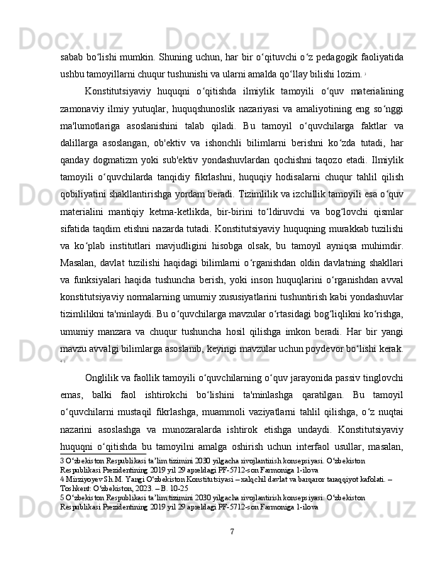 sabab bo lishi  mumkin. Shuning uchun, har bir  o qituvchi o z pedagogik faoliyatidaʻ ʻ ʻ
ushbu tamoyillarni chuqur tushunishi va ularni amalda qo llay bilishi lozim.	
ʻ   3
Konstitutsiyaviy   huquqni   o qitishda   ilmiylik   tamoyili   o quv   materialining	
ʻ ʻ
zamonaviy   ilmiy   yutuqlar,   huquqshunoslik   nazariyasi   va   amaliyotining   eng   so nggi	
ʻ
ma'lumotlariga   asoslanishini   talab   qiladi.   Bu   tamoyil   o quvchilarga   faktlar   va	
ʻ
dalillarga   asoslangan,   ob'ektiv   va   ishonchli   bilimlarni   berishni   ko zda   tutadi,   har	
ʻ
qanday   dogmatizm   yoki   sub'ektiv   yondashuvlardan   qochishni   taqozo   etadi.   Ilmiylik
tamoyili   o quvchilarda   tanqidiy   fikrlashni,   huquqiy   hodisalarni   chuqur   tahlil   qilish	
ʻ
qobiliyatini shakllantirishga yordam beradi. Tizimlilik va izchillik tamoyili esa o quv	
ʻ
materialini   mantiqiy   ketma-ketlikda,   bir-birini   to ldiruvchi   va   bog lovchi   qismlar	
ʻ ʻ
sifatida taqdim etishni nazarda tutadi. Konstitutsiyaviy huquqning murakkab tuzilishi
va   ko plab   institutlari   mavjudligini   hisobga   olsak,   bu   tamoyil   ayniqsa   muhimdir.	
ʻ
Masalan,   davlat   tuzilishi   haqidagi   bilimlarni   o rganishdan   oldin   davlatning   shakllari	
ʻ
va   funksiyalari   haqida   tushuncha   berish,   yoki   inson   huquqlarini   o rganishdan   avval	
ʻ
konstitutsiyaviy normalarning umumiy xususiyatlarini tushuntirish kabi yondashuvlar
tizimlilikni ta'minlaydi. Bu o quvchilarga mavzular o rtasidagi bog liqlikni ko rishga,	
ʻ ʻ ʻ ʻ
umumiy   manzara   va   chuqur   tushuncha   hosil   qilishga   imkon   beradi.   Har   bir   yangi
mavzu avvalgi bilimlarga asoslanib, keyingi mavzular uchun poydevor bo lishi kerak.	
ʻ
4
  5
Onglilik va faollik tamoyili o quvchilarning o quv jarayonida passiv tinglovchi	
ʻ ʻ
emas,   balki   faol   ishtirokchi   bo lishini   ta'minlashga   qaratilgan.   Bu   tamoyil
ʻ
o quvchilarni   mustaqil   fikrlashga,   muammoli   vaziyatlarni   tahlil   qilishga,   o z   nuqtai	
ʻ ʻ
nazarini   asoslashga   va   munozaralarda   ishtirok   etishga   undaydi.   Konstitutsiyaviy
huquqni   o qitishda   bu   tamoyilni   amalga   oshirish   uchun   interfaol   usullar,   masalan,	
ʻ
3  O‘zbekiston Respublikasi ta’lim tizimini 2030 yilgacha rivojlantirish konsepsiyasi. O‘zbekiston 
Respublikasi Prezidentining 2019 yil 29 apreldagi PF-5712-son Farmoniga 1-ilova
4  Mirziyoyev Sh.M. Yangi O‘zbekiston Konstitutsiyasi – xalqchil davlat va barqaror taraqqiyot kafolati. – 
Toshkent: O‘zbekiston, 2023. – B. 10-25
5  O‘zbekiston Respublikasi ta’lim tizimini 2030 yilgacha rivojlantirish konsepsiyasi. O‘zbekiston 
Respublikasi Prezidentining 2019 yil 29 apreldagi PF-5712-son Farmoniga 1-ilova
7 