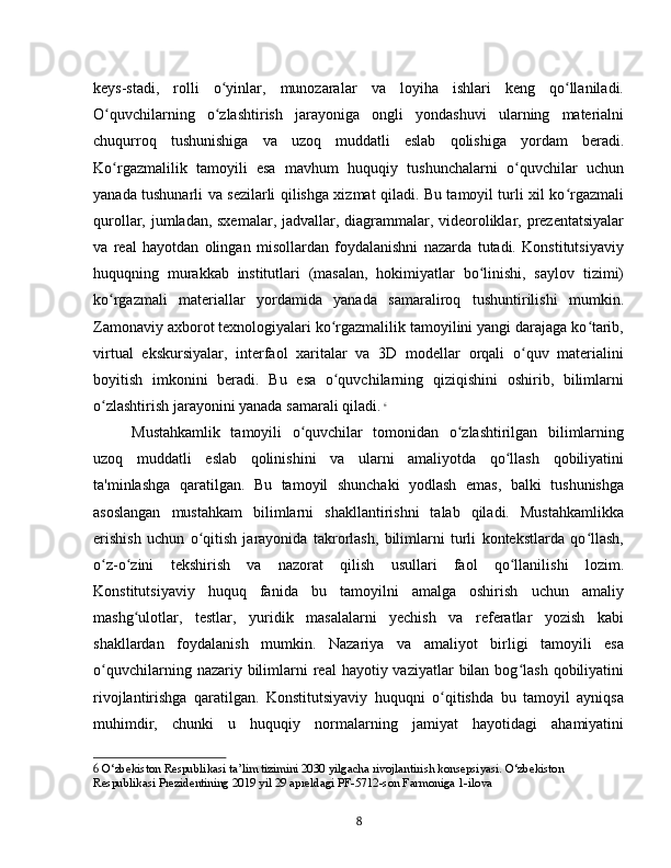 keys-stadi,   rolli   o yinlar,   munozaralar   va   loyiha   ishlari   keng   qo llaniladi.ʻ ʻ
O quvchilarning   o zlashtirish   jarayoniga   ongli   yondashuvi   ularning   materialni	
ʻ ʻ
chuqurroq   tushunishiga   va   uzoq   muddatli   eslab   qolishiga   yordam   beradi.
Ko rgazmalilik   tamoyili   esa   mavhum   huquqiy   tushunchalarni   o quvchilar   uchun
ʻ ʻ
yanada tushunarli va sezilarli qilishga xizmat qiladi. Bu tamoyil turli xil ko rgazmali	
ʻ
qurollar, jumladan, sxemalar, jadvallar, diagrammalar, videoroliklar, prezentatsiyalar
va   real   hayotdan   olingan   misollardan   foydalanishni   nazarda   tutadi.   Konstitutsiyaviy
huquqning   murakkab   institutlari   (masalan,   hokimiyatlar   bo linishi,   saylov   tizimi)	
ʻ
ko rgazmali   materiallar   yordamida   yanada   samaraliroq   tushuntirilishi   mumkin.	
ʻ
Zamonaviy axborot texnologiyalari ko rgazmalilik tamoyilini yangi darajaga ko tarib,	
ʻ ʻ
virtual   ekskursiyalar,   interfaol   xaritalar   va   3D   modellar   orqali   o quv   materialini	
ʻ
boyitish   imkonini   beradi.   Bu   esa   o quvchilarning   qiziqishini   oshirib,   bilimlarni	
ʻ
o zlashtirish jarayonini yanada samarali qiladi.	
ʻ   6
Mustahkamlik   tamoyili   o quvchilar   tomonidan   o zlashtirilgan   bilimlarning	
ʻ ʻ
uzoq   muddatli   eslab   qolinishini   va   ularni   amaliyotda   qo llash   qobiliyatini	
ʻ
ta'minlashga   qaratilgan.   Bu   tamoyil   shunchaki   yodlash   emas,   balki   tushunishga
asoslangan   mustahkam   bilimlarni   shakllantirishni   talab   qiladi.   Mustahkamlikka
erishish   uchun   o qitish   jarayonida   takrorlash,   bilimlarni   turli   kontekstlarda   qo llash,	
ʻ ʻ
o z-o zini   tekshirish   va   nazorat   qilish   usullari   faol   qo llanilishi   lozim.	
ʻ ʻ ʻ
Konstitutsiyaviy   huquq   fanida   bu   tamoyilni   amalga   oshirish   uchun   amaliy
mashg ulotlar,   testlar,   yuridik   masalalarni   yechish   va   referatlar   yozish   kabi	
ʻ
shakllardan   foydalanish   mumkin.   Nazariya   va   amaliyot   birligi   tamoyili   esa
o quvchilarning  nazariy bilimlarni   real  hayotiy  vaziyatlar  bilan  bog lash  qobiliyatini	
ʻ ʻ
rivojlantirishga   qaratilgan.   Konstitutsiyaviy   huquqni   o qitishda   bu   tamoyil   ayniqsa	
ʻ
muhimdir,   chunki   u   huquqiy   normalarning   jamiyat   hayotidagi   ahamiyatini
6  O‘zbekiston Respublikasi ta’lim tizimini 2030 yilgacha rivojlantirish konsepsiyasi. O‘zbekiston 
Respublikasi Prezidentining 2019 yil 29 apreldagi PF-5712-son Farmoniga 1-ilova
8 
