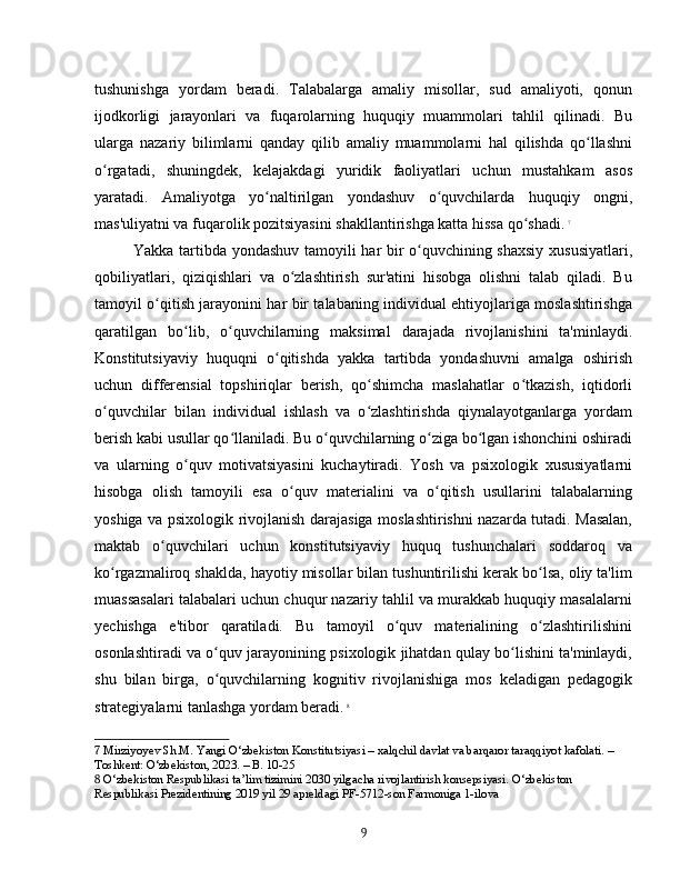 tushunishga   yordam   beradi.   Talabalarga   amaliy   misollar,   sud   amaliyoti,   qonun
ijodkorligi   jarayonlari   va   fuqarolarning   huquqiy   muammolari   tahlil   qilinadi.   Bu
ularga   nazariy   bilimlarni   qanday   qilib   amaliy   muammolarni   hal   qilishda   qo llashniʻ
o rgatadi,   shuningdek,   kelajakdagi   yuridik   faoliyatlari   uchun   mustahkam   asos	
ʻ
yaratadi.   Amaliyotga   yo naltirilgan   yondashuv   o quvchilarda   huquqiy   ongni,	
ʻ ʻ
mas'uliyatni va fuqarolik pozitsiyasini shakllantirishga katta hissa qo shadi.	
ʻ   7
Yakka tartibda yondashuv tamoyili har bir o quvchining shaxsiy xususiyatlari,	
ʻ
qobiliyatlari,   qiziqishlari   va   o zlashtirish   sur'atini   hisobga   olishni   talab   qiladi.   Bu	
ʻ
tamoyil o qitish jarayonini har bir talabaning individual ehtiyojlariga moslashtirishga	
ʻ
qaratilgan   bo lib,   o quvchilarning   maksimal   darajada   rivojlanishini   ta'minlaydi.	
ʻ ʻ
Konstitutsiyaviy   huquqni   o qitishda   yakka   tartibda   yondashuvni   amalga   oshirish	
ʻ
uchun   differensial   topshiriqlar   berish,   qo shimcha   maslahatlar   o tkazish,   iqtidorli	
ʻ ʻ
o quvchilar   bilan   individual   ishlash   va   o zlashtirishda   qiynalayotganlarga   yordam	
ʻ ʻ
berish kabi usullar qo llaniladi. Bu o quvchilarning o ziga bo lgan ishonchini oshiradi	
ʻ ʻ ʻ ʻ
va   ularning   o quv   motivatsiyasini   kuchaytiradi.   Yosh   va   psixologik   xususiyatlarni	
ʻ
hisobga   olish   tamoyili   esa   o quv   materialini   va   o qitish   usullarini   talabalarning	
ʻ ʻ
yoshiga va psixologik rivojlanish darajasiga moslashtirishni nazarda tutadi. Masalan,
maktab   o quvchilari   uchun   konstitutsiyaviy   huquq   tushunchalari   soddaroq   va	
ʻ
ko rgazmaliroq shaklda, hayotiy misollar bilan tushuntirilishi kerak bo lsa, oliy ta'lim	
ʻ ʻ
muassasalari talabalari uchun chuqur nazariy tahlil va murakkab huquqiy masalalarni
yechishga   e'tibor   qaratiladi.   Bu   tamoyil   o quv   materialining   o zlashtirilishini	
ʻ ʻ
osonlashtiradi va o quv jarayonining psixologik jihatdan qulay bo lishini ta'minlaydi,	
ʻ ʻ
shu   bilan   birga,   o quvchilarning   kognitiv   rivojlanishiga   mos   keladigan   pedagogik
ʻ
strategiyalarni tanlashga yordam beradi.   8
7  Mirziyoyev Sh.M. Yangi O‘zbekiston Konstitutsiyasi – xalqchil davlat va barqaror taraqqiyot kafolati. – 
Toshkent: O‘zbekiston, 2023. – B. 10-25
8  O‘zbekiston Respublikasi ta’lim tizimini 2030 yilgacha rivojlantirish konsepsiyasi. O‘zbekiston 
Respublikasi Prezidentining 2019 yil 29 apreldagi PF-5712-son Farmoniga 1-ilova
9 