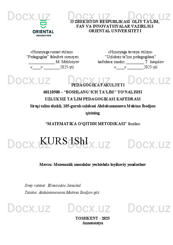 O‘ZBEKISTON RESPUBLIKASI  OLIY TA’LIM,
FAN VA INNOVATSIYALAR VAZIRLIGI
ORIENTAL UNIVERSITETI
    «Himoyaga ruxsat etilsin» 
“ Pedagogika”  fakulteti menejeri
  _____________  M. Meliboyev
    «____» ________2025-yil             «Himoyaga tavsiya etilsin» 
         “Uzluksiz ta’lim pedagogikasi” 
  kafedrasi mudiri:_________ T. Isaqulov
                  «____» ________2025-yil
PEDAGOGIKA FAKULTETI
60110500 – “ BOSHLANG‘ICH TA’LIM ”  YO‘NALISHI  
UZLUKSIZ TA’LIM PEDAGOGIKASI   KAFEDRA SI
Sirtqi talim shakli, 105-guruh talabasi Abdubannonova Mubina Ibodjon
qizining
“ MATEMATIKA O QITISH METODIKASI”ʻ  fanidan
Mavzu: Matematik masalalar yechishda loyihaviy yondashuv
Ilmiy rahbar: Elmurodov Jamshid
Talaba:   Abdubannonova Mubina Ibodjon qizi
TOSHKENT - 2025
AnnotatsiyaKURS IShI 