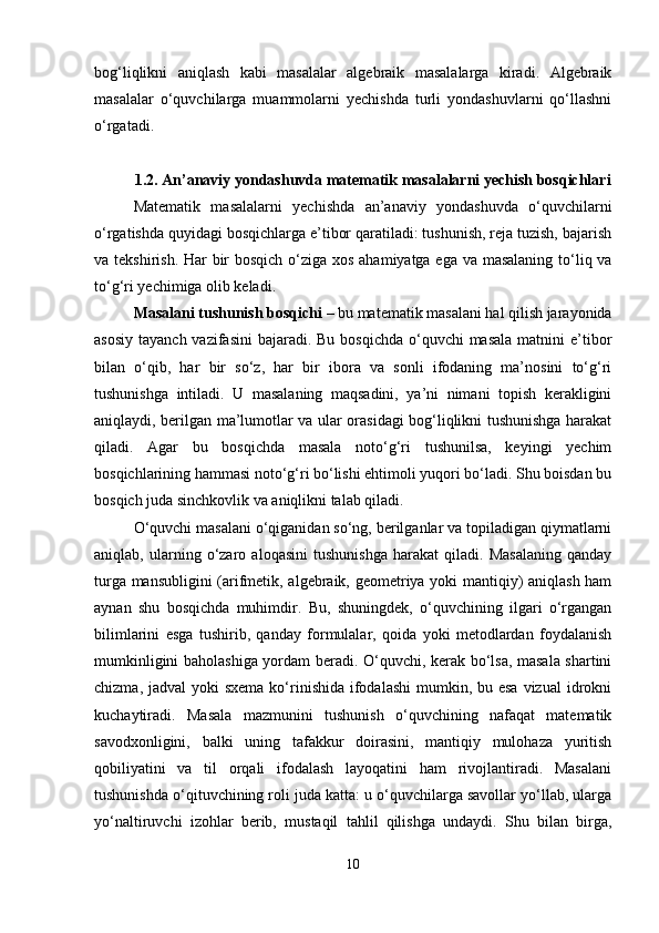 bog‘liqlikni   aniqlash   kabi   masalalar   algebraik   masalalarga   kiradi.   Algebraik
masalalar   o‘quvchilarga   muammolarni   yechishda   turli   yondashuvlarni   qo‘llashni
o‘rgatadi. 
1.2. An’anaviy yondashuvda matematik masalalarni yechish bosqichlari
Matematik   masalalarni   yechishda   an’anaviy   yondashuvda   o‘quvchilarni
o‘rgatishda quyidagi bosqichlarga e’tibor qaratiladi: tushunish, reja tuzish, bajarish
va tekshirish. Har  bir bosqich o‘ziga xos ahamiyatga ega va masalaning to‘liq va
to‘g‘ri yechimiga olib keladi.
Masalani tushunish bosqichi  – bu matematik masalani hal qilish jarayonida
asosiy  tayanch vazifasini  bajaradi.  Bu bosqichda  o‘quvchi  masala  matnini  e’tibor
bilan   o‘qib,   har   bir   so‘z,   har   bir   ibora   va   sonli   ifodaning   ma’nosini   to‘g‘ri
tushunishga   intiladi.   U   masalaning   maqsadini,   ya’ni   nimani   topish   kerakligini
aniqlaydi, berilgan ma’lumotlar va ular orasidagi bog‘liqlikni tushunishga harakat
qiladi.   Agar   bu   bosqichda   masala   noto‘g‘ri   tushunilsa,   keyingi   yechim
bosqichlarining hammasi noto‘g‘ri bo‘lishi ehtimoli yuqori bo‘ladi. Shu boisdan bu
bosqich juda sinchkovlik va aniqlikni talab qiladi.
O‘quvchi masalani o‘qiganidan so‘ng, berilganlar va topiladigan qiymatlarni
aniqlab,   ularning   o‘zaro   aloqasini   tushunishga   harakat   qiladi.   Masalaning   qanday
turga mansubligini  (arifmetik, algebraik, geometriya yoki mantiqiy) aniqlash ham
aynan   shu   bosqichda   muhimdir.   Bu,   shuningdek,   o‘quvchining   ilgari   o‘rgangan
bilimlarini   esga   tushirib,   qanday   formulalar,   qoida   yoki   metodlardan   foydalanish
mumkinligini baholashiga yordam beradi. O‘quvchi, kerak bo‘lsa, masala shartini
chizma, jadval  yoki  sxema  ko‘rinishida  ifodalashi  mumkin, bu esa  vizual  idrokni
kuchaytiradi.   Masala   mazmunini   tushunish   o‘quvchining   nafaqat   matematik
savodxonligini,   balki   uning   tafakkur   doirasini,   mantiqiy   mulohaza   yuritish
qobiliyatini   va   til   orqali   ifodalash   layoqatini   ham   rivojlantiradi.   Masalani
tushunishda o‘qituvchining roli juda katta: u o‘quvchilarga savollar yo‘llab, ularga
yo‘naltiruvchi   izohlar   berib,   mustaqil   tahlil   qilishga   undaydi.   Shu   bilan   birga,
10 
