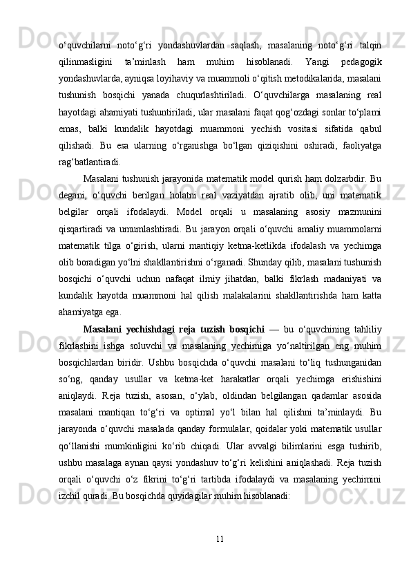 o‘quvchilarni   noto‘g‘ri   yondashuvlardan   saqlash,   masalaning   noto‘g‘ri   talqin
qilinmasligini   ta’minlash   ham   muhim   hisoblanadi.   Yangi   pedagogik
yondashuvlarda, ayniqsa loyihaviy va muammoli o‘qitish metodikalarida, masalani
tushunish   bosqichi   yanada   chuqurlashtiriladi.   O‘quvchilarga   masalaning   real
hayotdagi ahamiyati tushuntiriladi, ular masalani faqat qog‘ozdagi sonlar to‘plami
emas,   balki   kundalik   hayotdagi   muammoni   yechish   vositasi   sifatida   qabul
qilishadi.   Bu   esa   ularning   o‘rganishga   bo‘lgan   qiziqishini   oshiradi,   faoliyatga
rag‘batlantiradi.
Masalani  tushunish jarayonida matematik model qurish ham dolzarbdir. Bu
degani,   o‘quvchi   berilgan   holatni   real   vaziyatdan   ajratib   olib,   uni   matematik
belgilar   orqali   ifodalaydi.   Model   orqali   u   masalaning   asosiy   mazmunini
qisqartiradi   va   umumlashtiradi.   Bu   jarayon   orqali   o‘quvchi   amaliy   muammolarni
matematik   tilga   o‘girish,   ularni   mantiqiy   ketma-ketlikda   ifodalash   va   yechimga
olib boradigan yo‘lni shakllantirishni o‘rganadi. Shunday qilib, masalani tushunish
bosqichi   o‘quvchi   uchun   nafaqat   ilmiy   jihatdan,   balki   fikrlash   madaniyati   va
kundalik   hayotda   muammoni   hal   qilish   malakalarini   shakllantirishda   ham   katta
ahamiyatga ega.
Masalani   yechishdagi   reja   tuzish   bosqichi   —   bu   o‘quvchining   tahliliy
fikrlashini   ishga   soluvchi   va   masalaning   yechimiga   yo‘naltirilgan   eng   muhim
bosqichlardan   biridir.   Ushbu   bosqichda   o‘quvchi   masalani   to‘liq   tushunganidan
so‘ng,   qanday   usullar   va   ketma-ket   harakatlar   orqali   yechimga   erishishini
aniqlaydi.   Reja   tuzish,   asosan,   o‘ylab,   oldindan   belgilangan   qadamlar   asosida
masalani   mantiqan   to‘g‘ri   va   optimal   yo‘l   bilan   hal   qilishni   ta’minlaydi.   Bu
jarayonda  o‘quvchi  masalada   qanday  formulalar, qoidalar  yoki   matematik usullar
qo‘llanishi   mumkinligini   ko‘rib   chiqadi.   Ular   avvalgi   bilimlarini   esga   tushirib,
ushbu   masalaga   aynan   qaysi   yondashuv   to‘g‘ri   kelishini   aniqlashadi.   Reja   tuzish
orqali   o‘quvchi   o‘z   fikrini   to‘g‘ri   tartibda   ifodalaydi   va   masalaning   yechimini
izchil quradi. Bu bosqichda quyidagilar muhim hisoblanadi:
11 