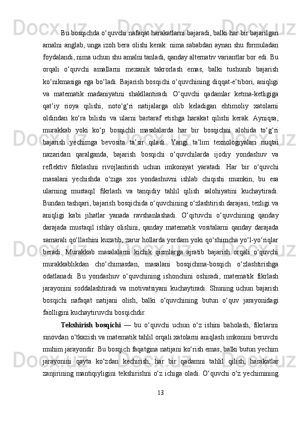 Bu bosqichda o‘quvchi nafaqat harakatlarni bajaradi, balki har bir bajarilgan
amalni anglab, unga izoh bera olishi kerak: nima sababdan aynan shu formuladan
foydalandi, nima uchun shu amalni tanladi, qanday alternativ variantlar bor edi. Bu
orqali   o‘quvchi   amallarni   mexanik   takrorlash   emas,   balki   tushunib   bajarish
ko‘nikmasiga ega bo‘ladi. Bajarish bosqichi o‘quvchining diqqat-e’tibori, aniqligi
va   matematik   madaniyatini   shakllantiradi.   O‘quvchi   qadamlar   ketma-ketligiga
qat’iy   rioya   qilishi,   noto‘g‘ri   natijalarga   olib   keladigan   ehtimoliy   xatolarni
oldindan   ko‘ra   bilishi   va   ularni   bartaraf   etishga   harakat   qilishi   kerak.   Ayniqsa,
murakkab   yoki   ko‘p   bosqichli   masalalarda   har   bir   bosqichni   alohida   to‘g‘ri
bajarish   yechimga   bevosita   ta’sir   qiladi.   Yangi   ta’lim   texnologiyalari   nuqtai
nazaridan   qaralganda,   bajarish   bosqichi   o‘quvchilarda   ijodiy   yondashuv   va
reflektiv   fikrlashni   rivojlantirish   uchun   imkoniyat   yaratadi.   Har   bir   o‘quvchi
masalani   yechishda   o‘ziga   xos   yondashuvni   ishlab   chiqishi   mumkin,   bu   esa
ularning   mustaqil   fikrlash   va   tanqidiy   tahlil   qilish   salohiyatini   kuchaytiradi.
Bundan tashqari, bajarish bosqichida o‘quvchining o‘zlashtirish darajasi, tezligi va
aniqligi   kabi   jihatlar   yanada   ravshanlashadi.   O‘qituvchi   o‘quvchining   qanday
darajada   mustaqil   ishlay   olishini,   qanday   matematik   vositalarni   qanday   darajada
samarali qo‘llashini kuzatib, zarur hollarda yordam yoki qo‘shimcha yo‘l-yo‘riqlar
beradi.   Murakkab   masalalarni   kichik   qismlarga   ajratib   bajarish   orqali   o‘quvchi
murakkablikdan   cho‘chimasdan,   masalani   bosqichma-bosqich   o‘zlashtirishga
odatlanadi.   Bu   yondashuv   o‘quvchining   ishonchini   oshiradi,   matematik   fikrlash
jarayonini   soddalashtiradi   va   motivatsiyani   kuchaytiradi.   Shuning   uchun   bajarish
bosqichi   nafaqat   natijani   olish,   balki   o‘quvchining   butun   o‘quv   jarayonidagi
faolligini kuchaytiruvchi bosqichdir.
Tekshirish   bosqichi   —   bu   o‘quvchi   uchun   o‘z   ishini   baholash,   fikrlarini
sinovdan o‘tkazish va matematik tahlil orqali xatolarni aniqlash imkonini beruvchi
muhim jarayondir. Bu bosqich faqatgina natijani ko‘rish emas, balki butun yechim
jarayonini   qayta   ko‘zdan   kechirish,   har   bir   qadamni   tahlil   qilish,   harakatlar
zanjirining mantiqiyligini tekshirishni o‘z ichiga oladi. O‘quvchi o‘z yechimining
13 