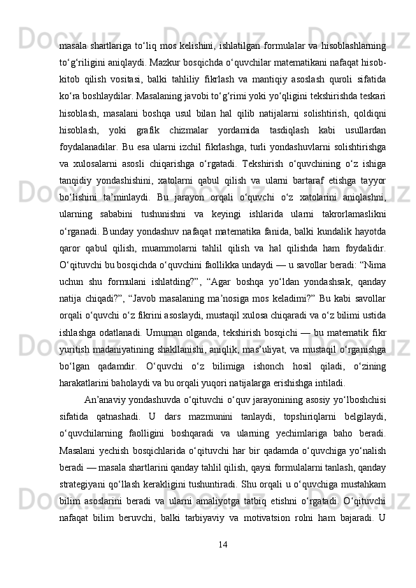 masala   shartlariga   to‘liq   mos   kelishini,   ishlatilgan   formulalar   va   hisoblashlarning
to‘g‘riligini aniqlaydi. Mazkur bosqichda o‘quvchilar matematikani nafaqat hisob-
kitob   qilish   vositasi,   balki   tahliliy   fikrlash   va   mantiqiy   asoslash   quroli   sifatida
ko‘ra boshlaydilar. Masalaning javobi to‘g‘rimi yoki yo‘qligini tekshirishda teskari
hisoblash,   masalani   boshqa   usul   bilan   hal   qilib   natijalarni   solishtirish,   qoldiqni
hisoblash,   yoki   grafik   chizmalar   yordamida   tasdiqlash   kabi   usullardan
foydalanadilar.   Bu   esa   ularni   izchil   fikrlashga,   turli   yondashuvlarni   solishtirishga
va   xulosalarni   asosli   chiqarishga   o‘rgatadi.   Tekshirish   o‘quvchining   o‘z   ishiga
tanqidiy   yondashishini,   xatolarni   qabul   qilish   va   ularni   bartaraf   etishga   tayyor
bo‘lishini   ta’minlaydi.   Bu   jarayon   orqali   o‘quvchi   o‘z   xatolarini   aniqlashni,
ularning   sababini   tushunishni   va   keyingi   ishlarida   ularni   takrorlamaslikni
o‘rganadi.  Bunday   yondashuv  nafaqat  matematika   fanida,   balki   kundalik  hayotda
qaror   qabul   qilish,   muammolarni   tahlil   qilish   va   hal   qilishda   ham   foydalidir.
O‘qituvchi bu bosqichda o‘quvchini faollikka undaydi — u savollar beradi: “Nima
uchun   shu   formulani   ishlatding?”,   “Agar   boshqa   yo‘ldan   yondashsak,   qanday
natija   chiqadi?”,   “Javob   masalaning   ma’nosiga   mos   keladimi?”   Bu   kabi   savollar
orqali o‘quvchi o‘z fikrini asoslaydi, mustaqil xulosa chiqaradi va o‘z bilimi ustida
ishlashga  odatlanadi.  Umuman  olganda,  tekshirish  bosqichi   — bu  matematik fikr
yuritish  madaniyatining  shakllanishi,  aniqlik,  mas’uliyat, va  mustaqil   o‘rganishga
bo‘lgan   qadamdir.   O‘quvchi   o‘z   bilimiga   ishonch   hosil   qiladi,   o‘zining
harakatlarini baholaydi va bu orqali yuqori natijalarga erishishga intiladi.
An’anaviy yondashuvda o‘qituvchi o‘quv jarayonining asosiy yo‘lboshchisi
sifatida   qatnashadi.   U   dars   mazmunini   tanlaydi,   topshiriqlarni   belgilaydi,
o‘quvchilarning   faolligini   boshqaradi   va   ularning   yechimlariga   baho   beradi.
Masalani   yechish   bosqichlarida   o‘qituvchi   har   bir   qadamda   o‘quvchiga   yo‘nalish
beradi — masala shartlarini qanday tahlil qilish, qaysi formulalarni tanlash, qanday
strategiyani qo‘llash kerakligini tushuntiradi. Shu orqali u o‘quvchiga mustahkam
bilim   asoslarini   beradi   va   ularni   amaliyotga   tatbiq   etishni   o‘rgatadi.   O‘qituvchi
nafaqat   bilim   beruvchi,   balki   tarbiyaviy   va   motivatsion   rolni   ham   bajaradi.   U
14 