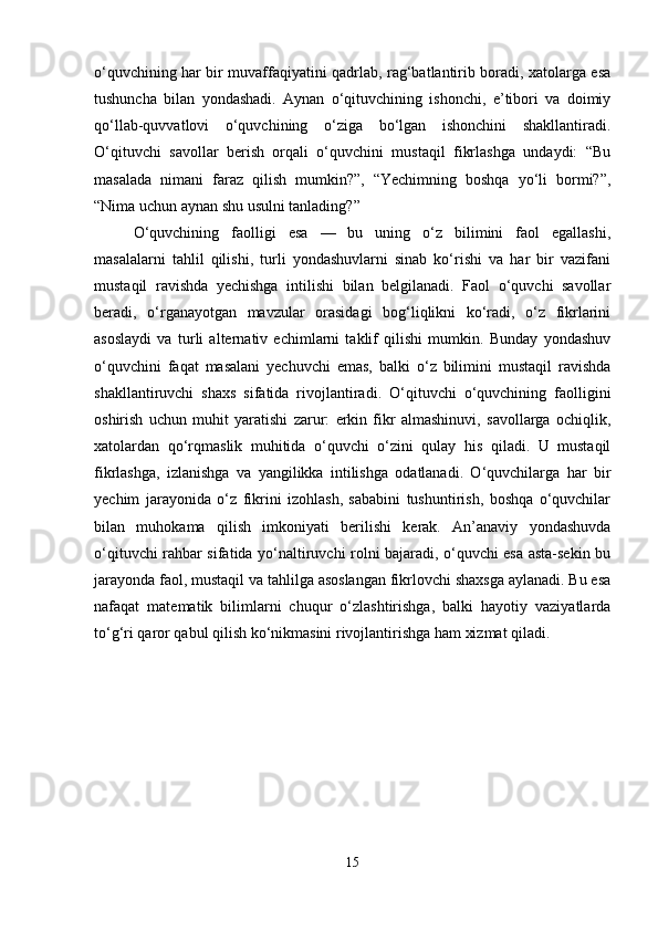 o‘quvchining har bir muvaffaqiyatini qadrlab, rag‘batlantirib boradi, xatolarga esa
tushuncha   bilan   yondashadi.   Aynan   o‘qituvchining   ishonchi,   e’tibori   va   doimiy
qo‘llab-quvvatlovi   o‘quvchining   o‘ziga   bo‘lgan   ishonchini   shakllantiradi.
O‘qituvchi   savollar   berish   orqali   o‘quvchini   mustaqil   fikrlashga   undaydi:   “Bu
masalada   nimani   faraz   qilish   mumkin?”,   “Yechimning   boshqa   yo‘li   bormi?”,
“Nima uchun aynan shu usulni tanlading?”
O‘quvchining   faolligi   esa   —   bu   uning   o‘z   bilimini   faol   egallashi,
masalalarni   tahlil   qilishi,   turli   yondashuvlarni   sinab   ko‘rishi   va   har   bir   vazifani
mustaqil   ravishda   yechishga   intilishi   bilan   belgilanadi.   Faol   o‘quvchi   savollar
beradi,   o‘rganayotgan   mavzular   orasidagi   bog‘liqlikni   ko‘radi,   o‘z   fikrlarini
asoslaydi   va   turli   alternativ   echimlarni   taklif   qilishi   mumkin.   Bunday   yondashuv
o‘quvchini   faqat   masalani   yechuvchi   emas,   balki   o‘z   bilimini   mustaqil   ravishda
shakllantiruvchi   shaxs   sifatida   rivojlantiradi.   O‘qituvchi   o‘quvchining   faolligini
oshirish   uchun   muhit   yaratishi   zarur:   erkin   fikr   almashinuvi,   savollarga   ochiqlik,
xatolardan   qo‘rqmaslik   muhitida   o‘quvchi   o‘zini   qulay   his   qiladi.   U   mustaqil
fikrlashga,   izlanishga   va   yangilikka   intilishga   odatlanadi.   O‘quvchilarga   har   bir
yechim   jarayonida   o‘z   fikrini   izohlash,   sababini   tushuntirish,   boshqa   o‘quvchilar
bilan   muhokama   qilish   imkoniyati   berilishi   kerak.   An’anaviy   yondashuvda
o‘qituvchi rahbar sifatida yo‘naltiruvchi rolni bajaradi, o‘quvchi esa asta-sekin bu
jarayonda faol, mustaqil va tahlilga asoslangan fikrlovchi shaxsga aylanadi. Bu esa
nafaqat   matematik   bilimlarni   chuqur   o‘zlashtirishga,   balki   hayotiy   vaziyatlarda
to‘g‘ri qaror qabul qilish ko‘nikmasini rivojlantirishga ham xizmat qiladi.
15 